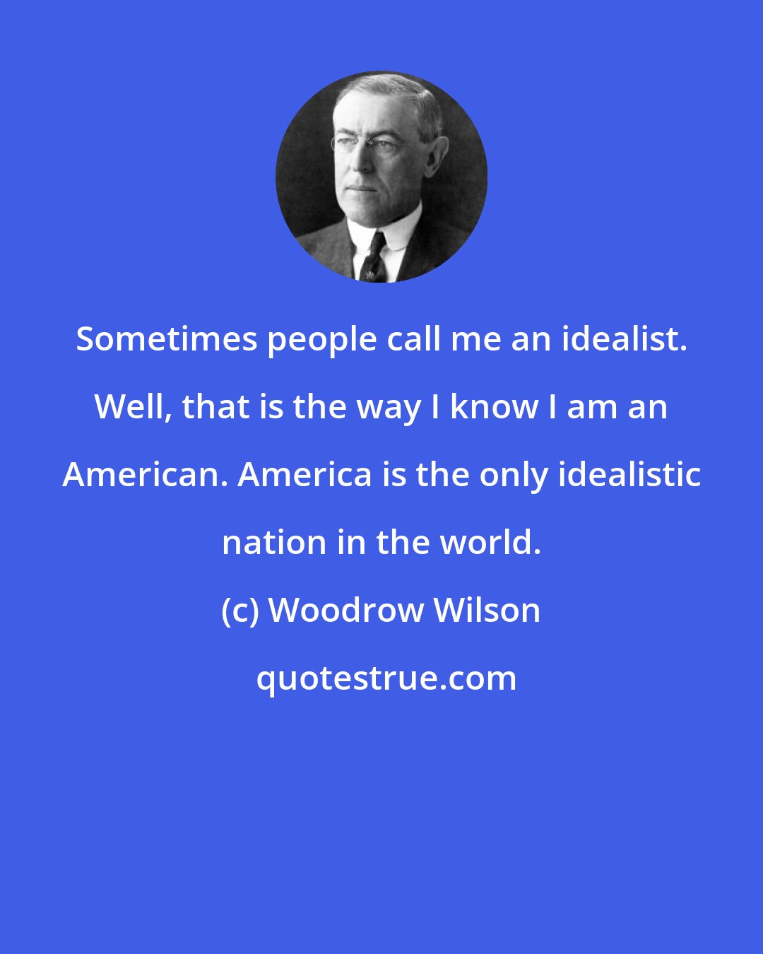 Woodrow Wilson: Sometimes people call me an idealist. Well, that is the way I know I am an American. America is the only idealistic nation in the world.