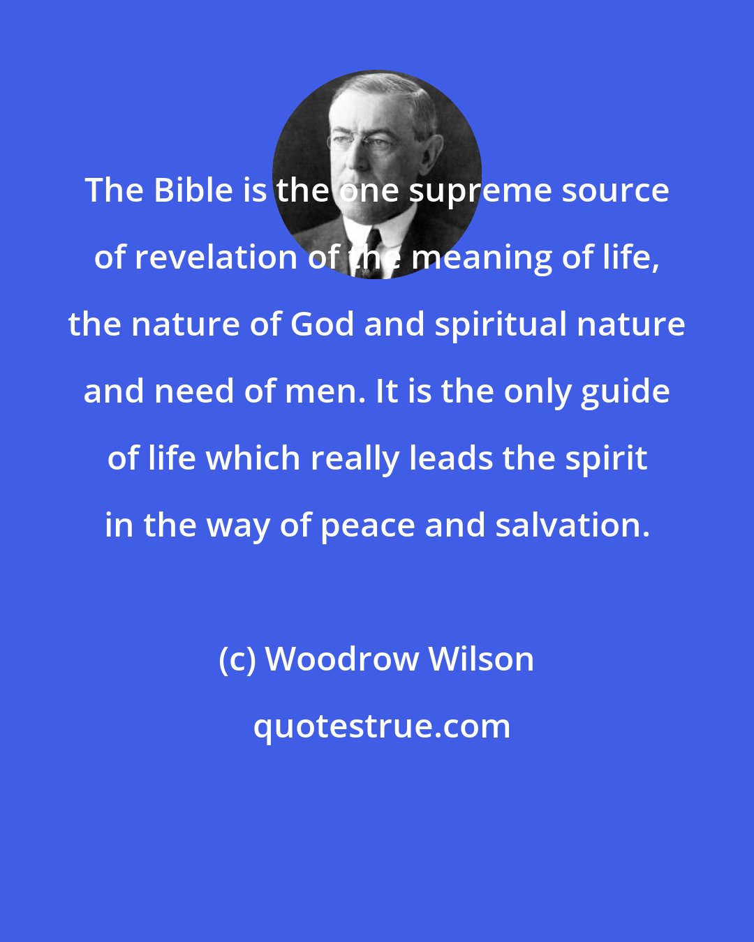 Woodrow Wilson: The Bible is the one supreme source of revelation of the meaning of life, the nature of God and spiritual nature and need of men. It is the only guide of life which really leads the spirit in the way of peace and salvation.