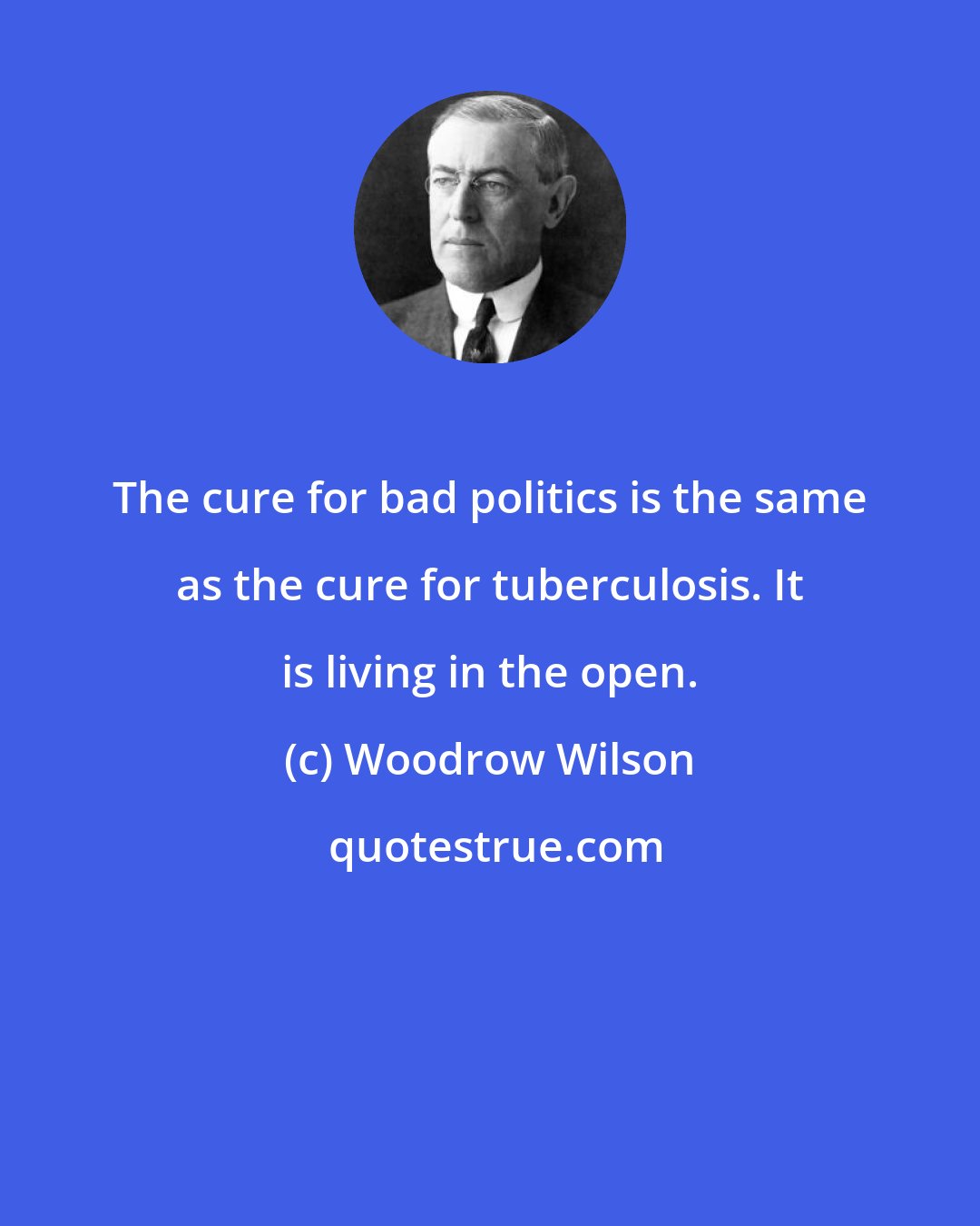 Woodrow Wilson: The cure for bad politics is the same as the cure for tuberculosis. It is living in the open.