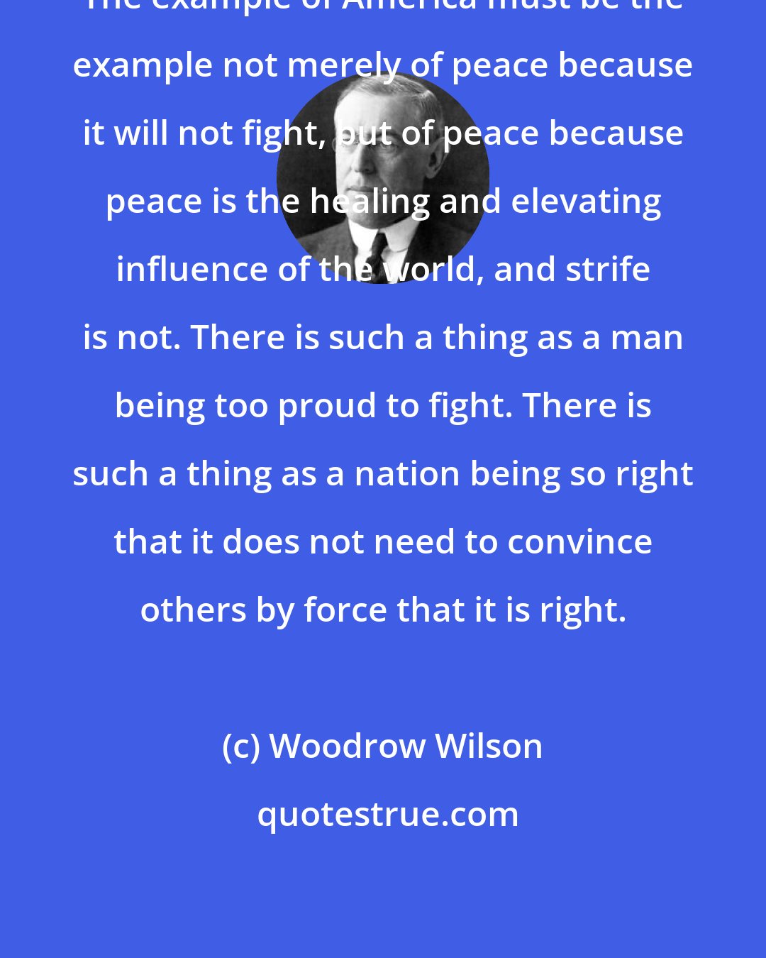 Woodrow Wilson: The example of America must be the example not merely of peace because it will not fight, but of peace because peace is the healing and elevating influence of the world, and strife is not. There is such a thing as a man being too proud to fight. There is such a thing as a nation being so right that it does not need to convince others by force that it is right.