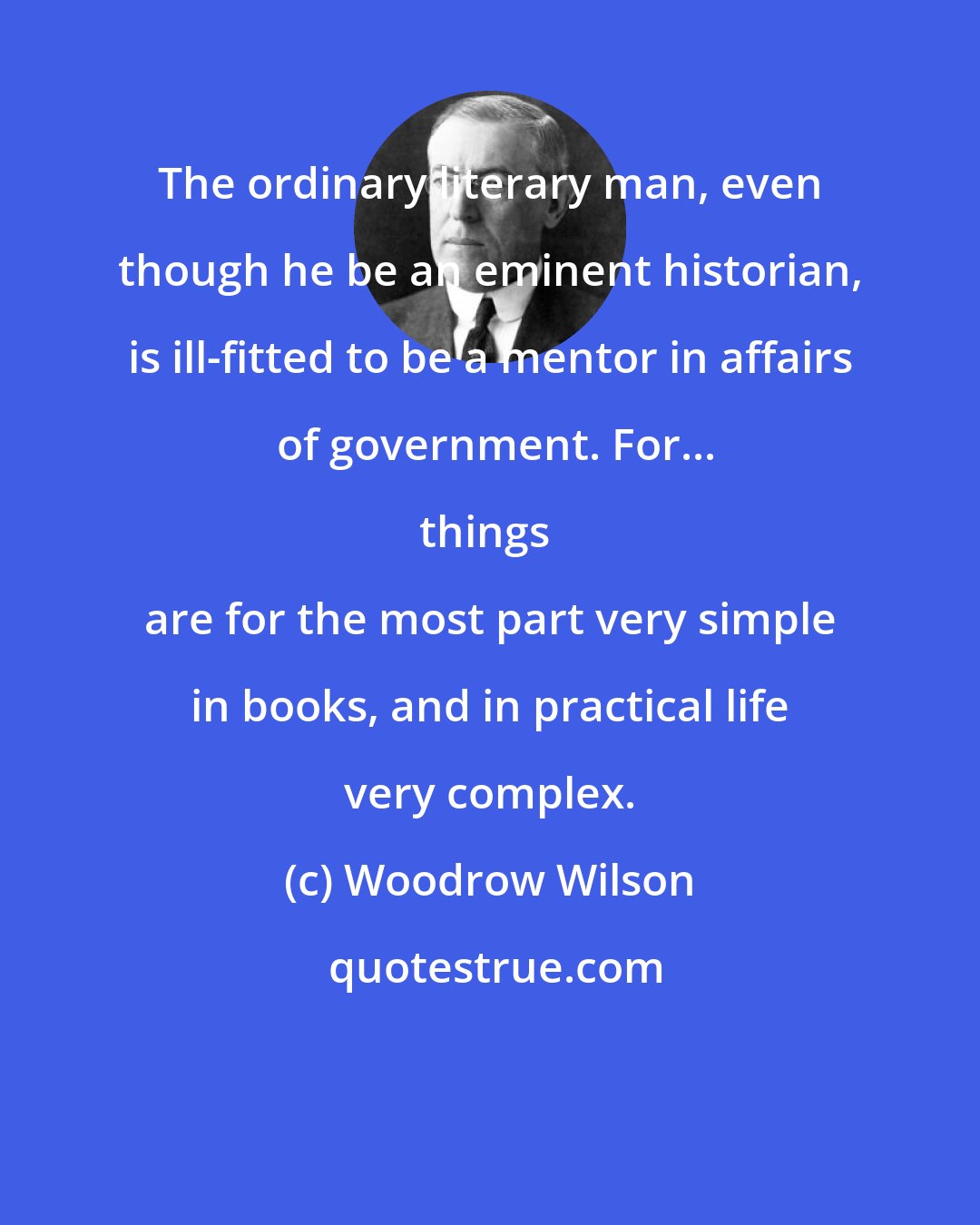 Woodrow Wilson: The ordinary literary man, even though he be an eminent historian, is ill-fitted to be a mentor in affairs of government. For...

things are for the most part very simple in books, and in practical life very complex.