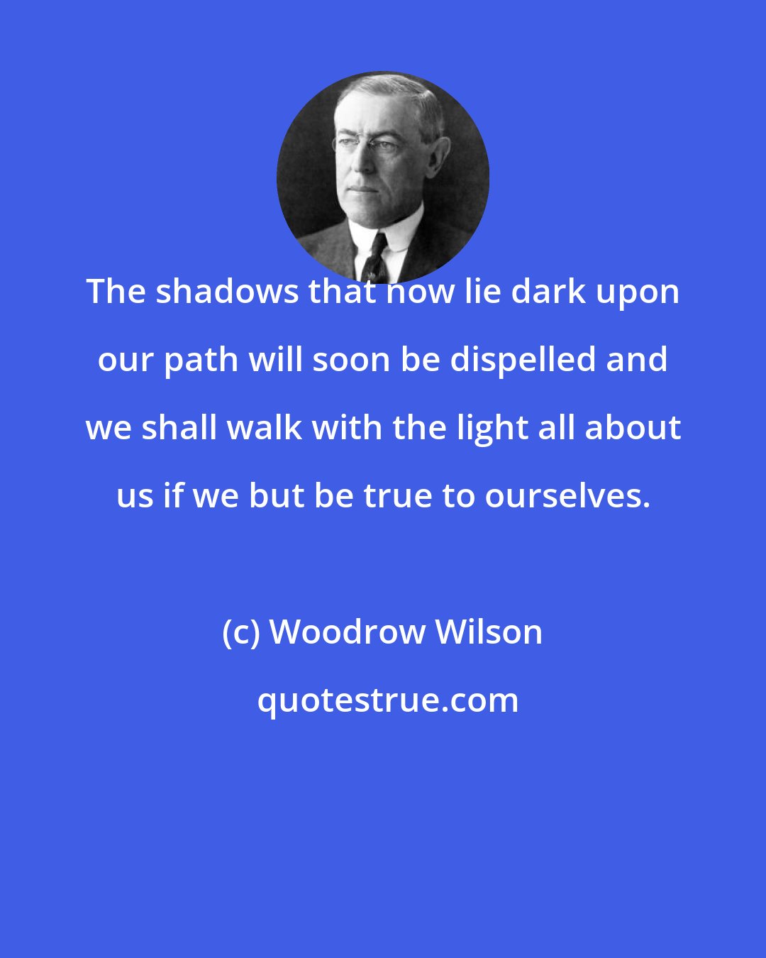 Woodrow Wilson: The shadows that now lie dark upon our path will soon be dispelled and we shall walk with the light all about us if we but be true to ourselves.