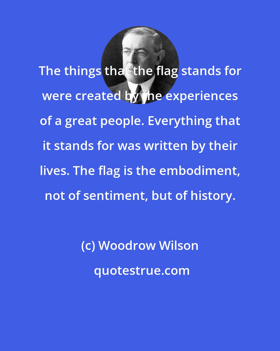 Woodrow Wilson: The things that the flag stands for were created by the experiences of a great people. Everything that it stands for was written by their lives. The flag is the embodiment, not of sentiment, but of history.