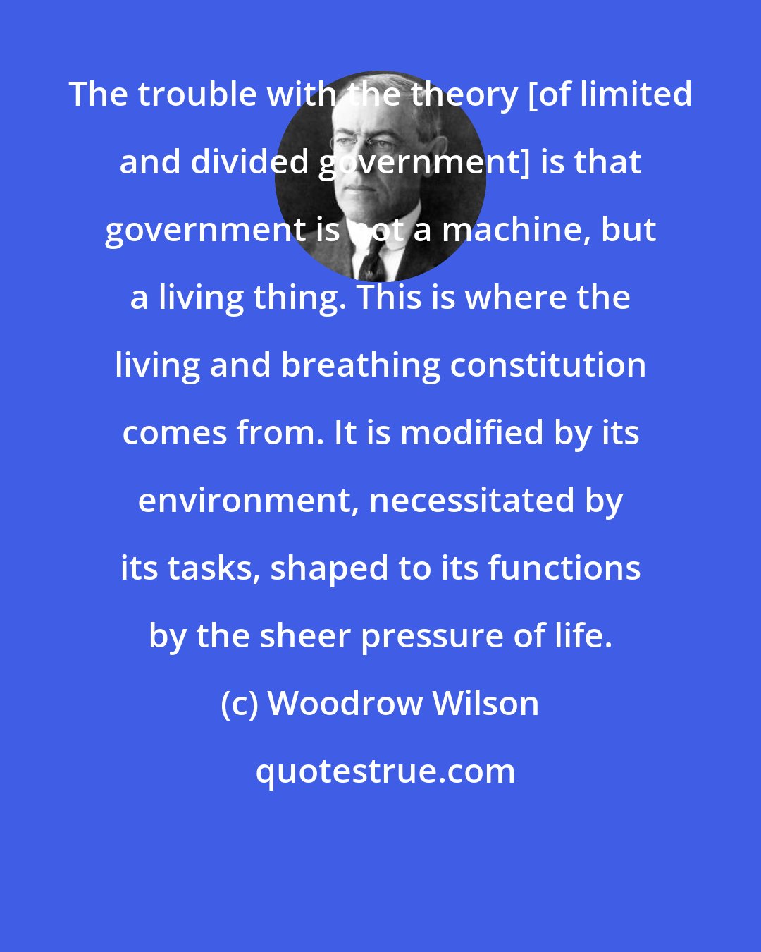 Woodrow Wilson: The trouble with the theory [of limited and divided government] is that government is not a machine, but a living thing. This is where the living and breathing constitution comes from. It is modified by its environment, necessitated by its tasks, shaped to its functions by the sheer pressure of life.