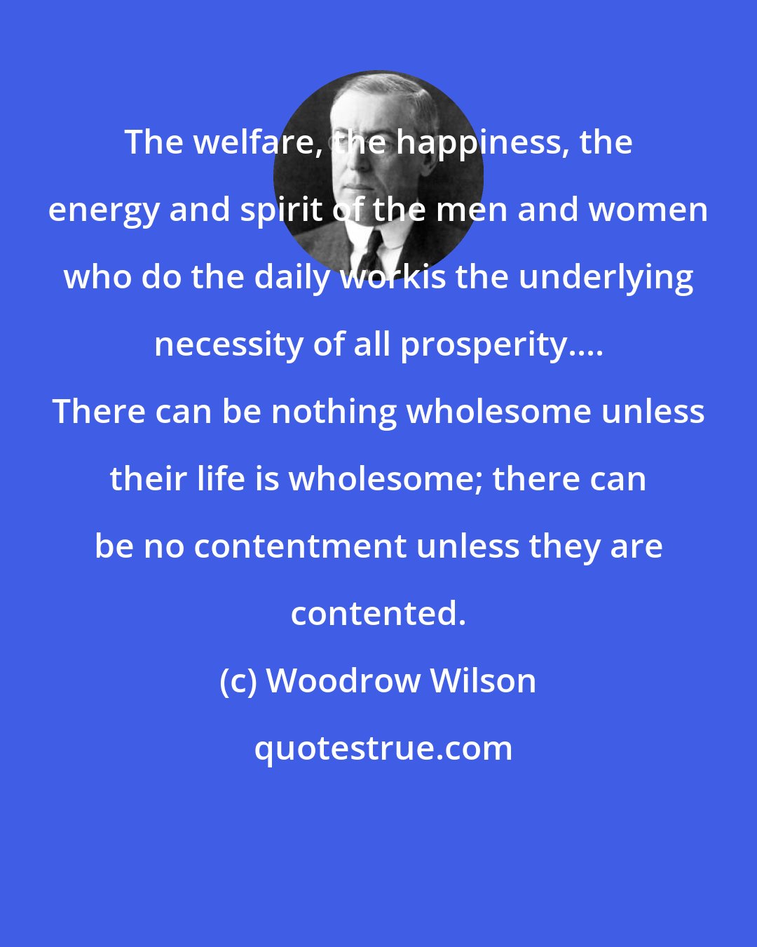 Woodrow Wilson: The welfare, the happiness, the energy and spirit of the men and women who do the daily workis the underlying necessity of all prosperity.... There can be nothing wholesome unless their life is wholesome; there can be no contentment unless they are contented.