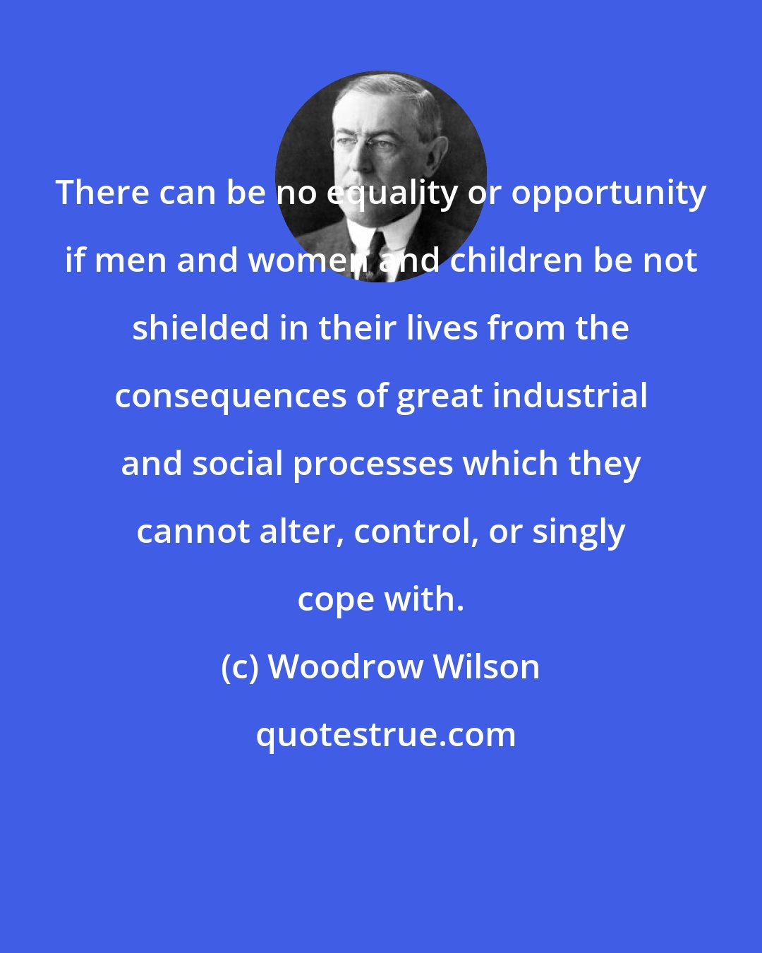 Woodrow Wilson: There can be no equality or opportunity if men and women and children be not shielded in their lives from the consequences of great industrial and social processes which they cannot alter, control, or singly cope with.