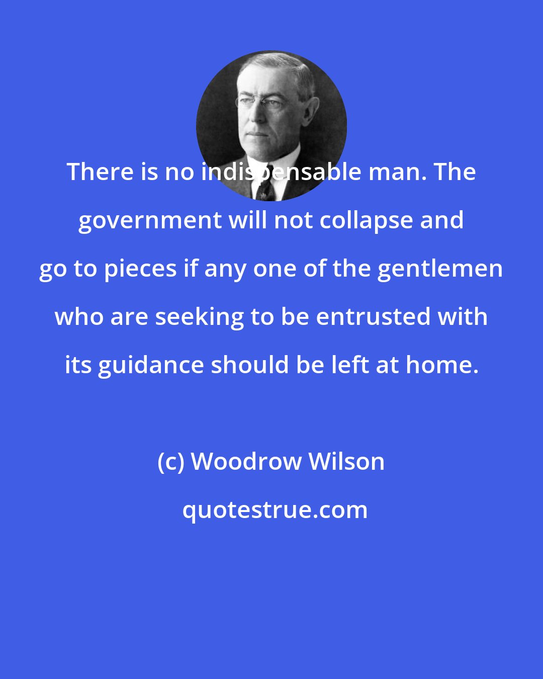 Woodrow Wilson: There is no indispensable man. The government will not collapse and go to pieces if any one of the gentlemen who are seeking to be entrusted with its guidance should be left at home.