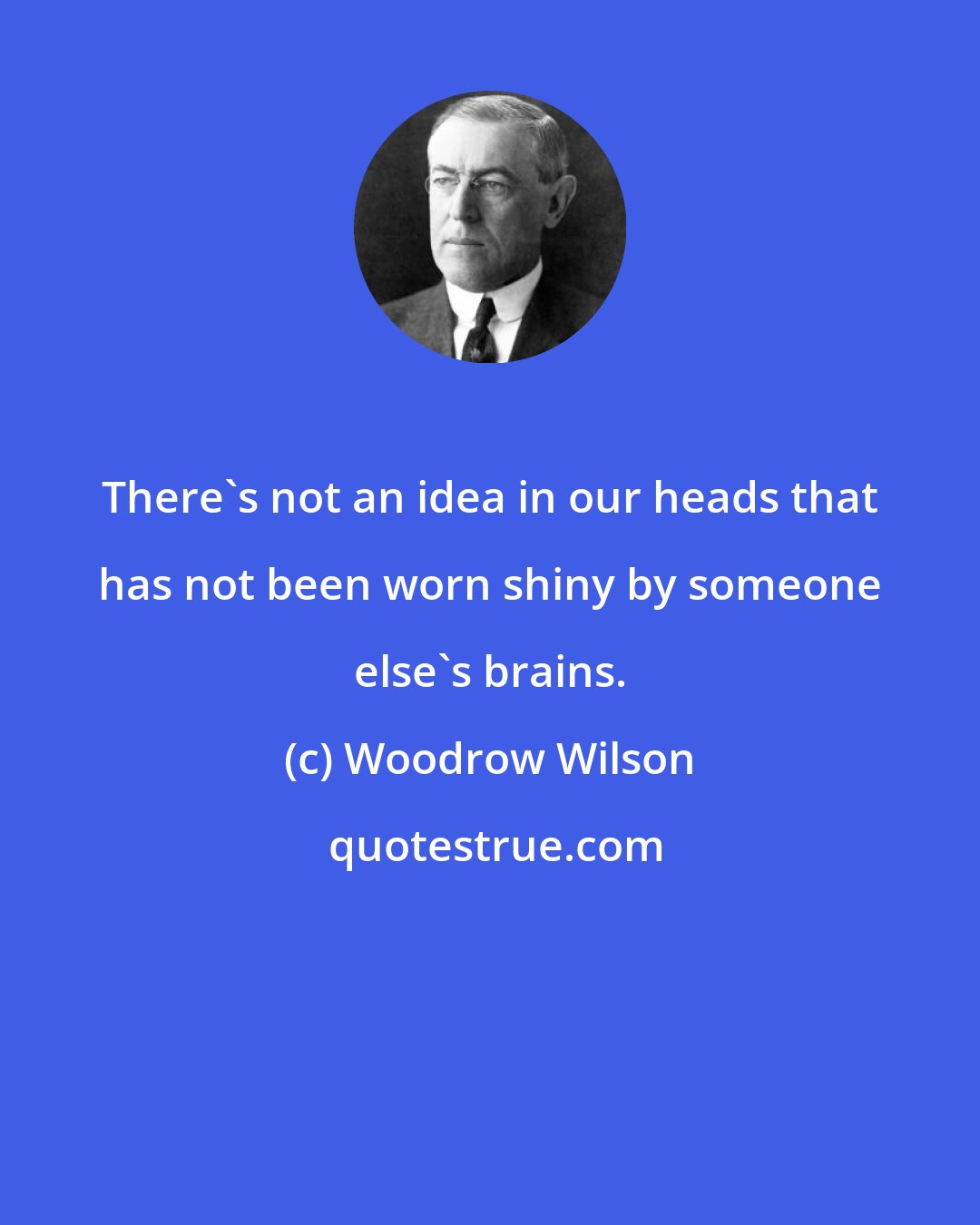 Woodrow Wilson: There's not an idea in our heads that has not been worn shiny by someone else's brains.