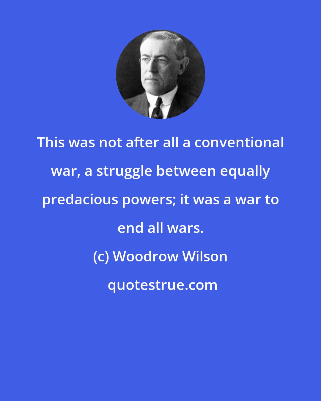 Woodrow Wilson: This was not after all a conventional war, a struggle between equally predacious powers; it was a war to end all wars.