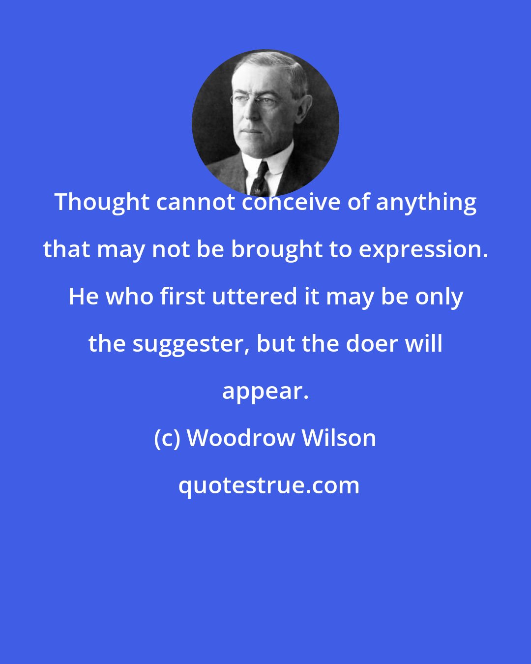 Woodrow Wilson: Thought cannot conceive of anything that may not be brought to expression. He who first uttered it may be only the suggester, but the doer will appear.