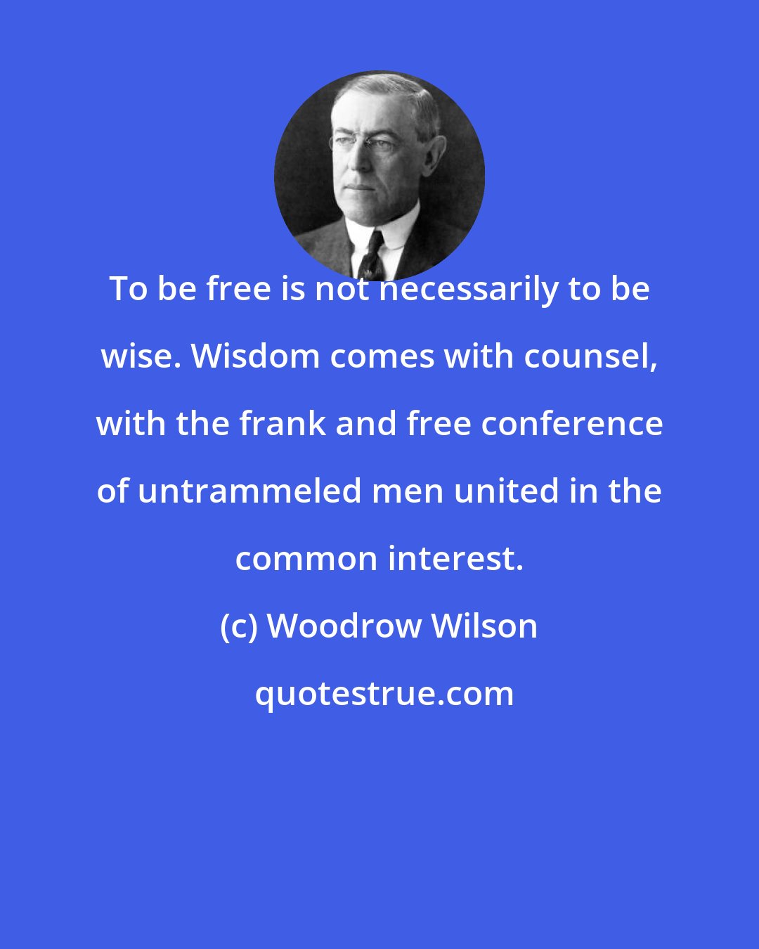 Woodrow Wilson: To be free is not necessarily to be wise. Wisdom comes with counsel, with the frank and free conference of untrammeled men united in the common interest.