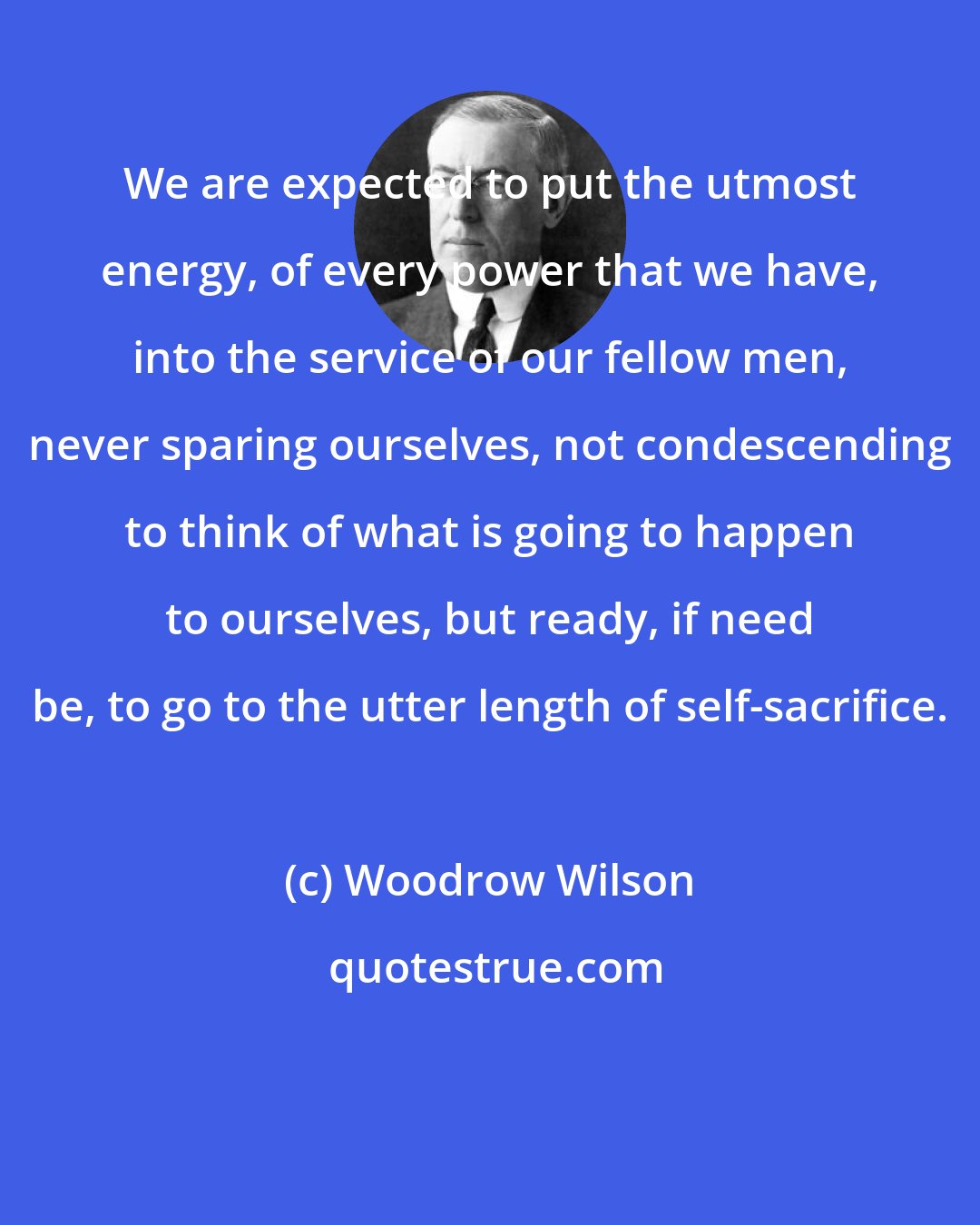 Woodrow Wilson: We are expected to put the utmost energy, of every power that we have, into the service of our fellow men, never sparing ourselves, not condescending to think of what is going to happen to ourselves, but ready, if need be, to go to the utter length of self-sacrifice.