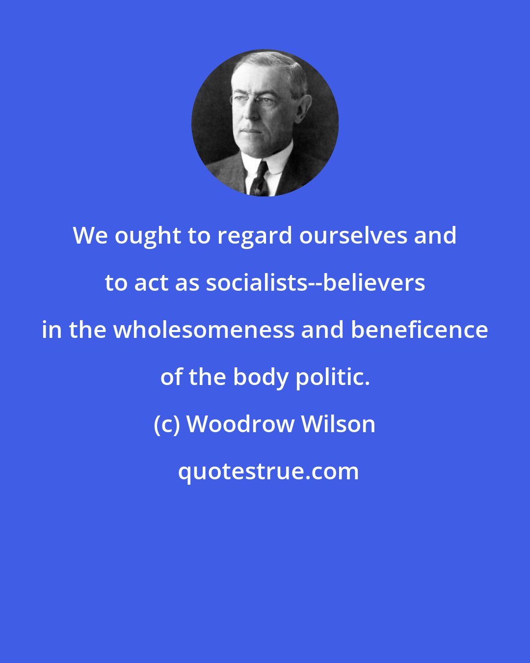 Woodrow Wilson: We ought to regard ourselves and to act as socialists--believers in the wholesomeness and beneficence of the body politic.