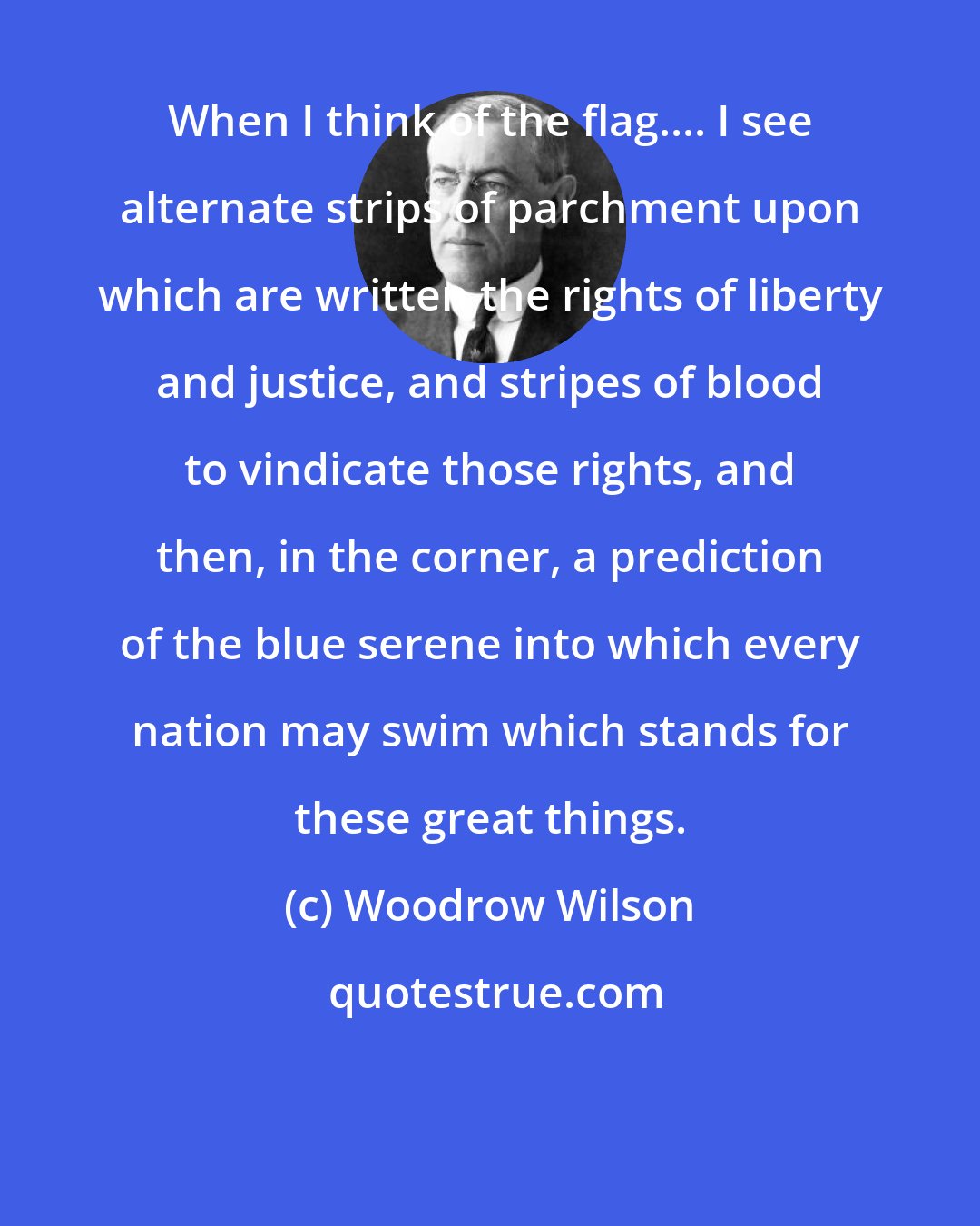 Woodrow Wilson: When I think of the flag.... I see alternate strips of parchment upon which are written the rights of liberty and justice, and stripes of blood to vindicate those rights, and then, in the corner, a prediction of the blue serene into which every nation may swim which stands for these great things.