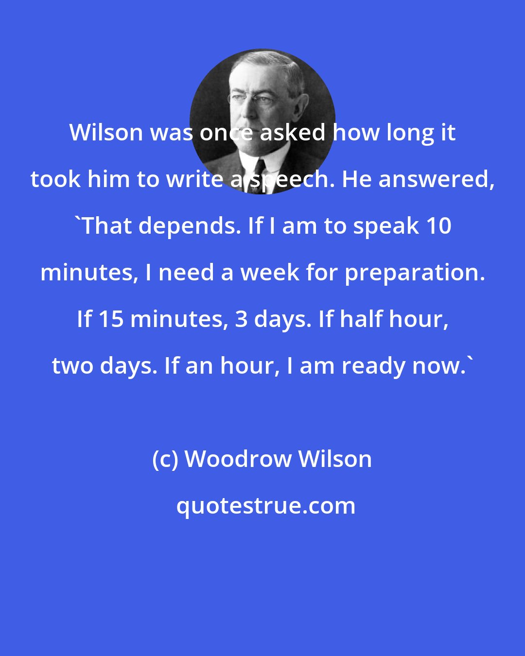 Woodrow Wilson: Wilson was once asked how long it took him to write a speech. He answered, 'That depends. If I am to speak 10 minutes, I need a week for preparation. If 15 minutes, 3 days. If half hour, two days. If an hour, I am ready now.'