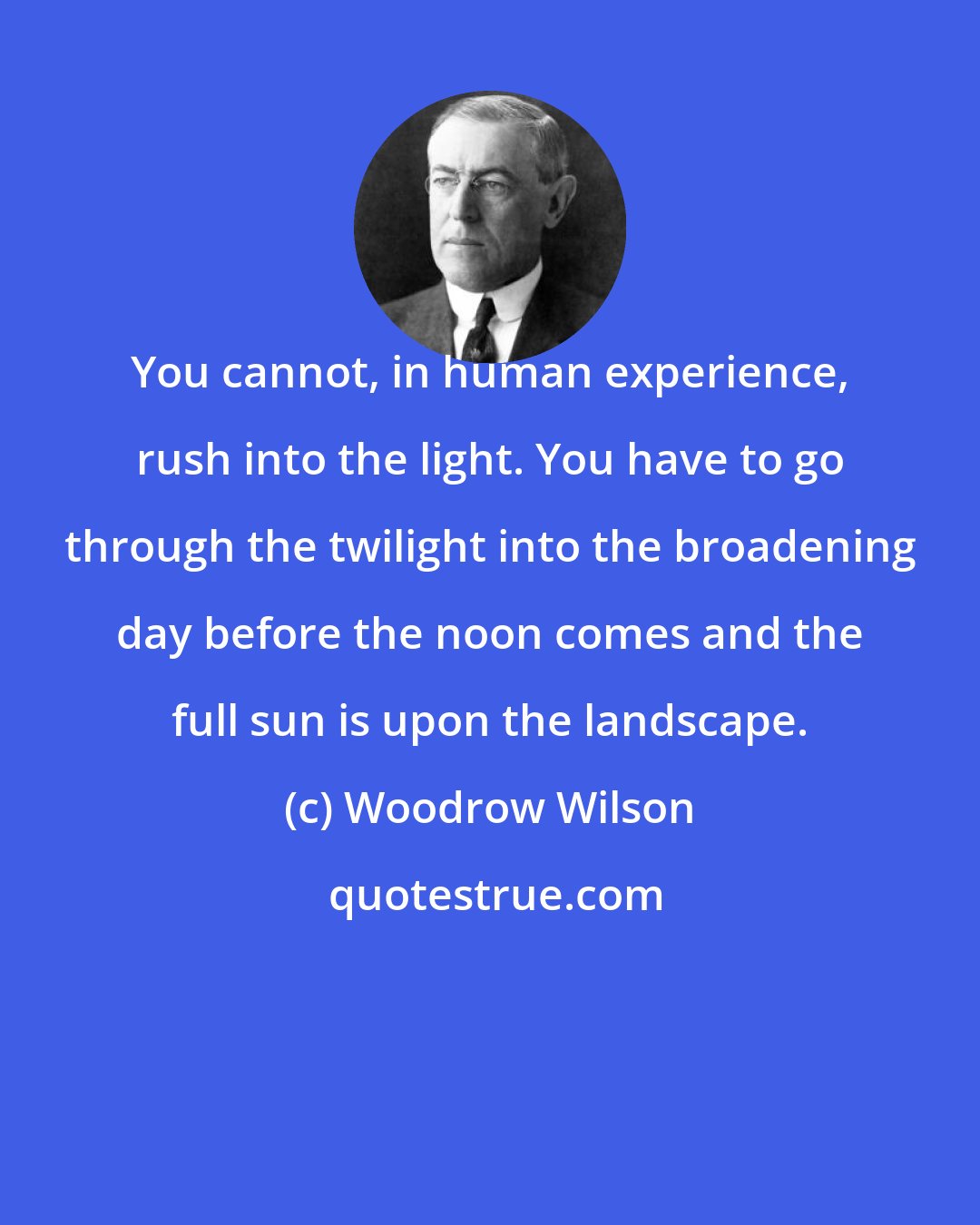 Woodrow Wilson: You cannot, in human experience, rush into the light. You have to go through the twilight into the broadening day before the noon comes and the full sun is upon the landscape.