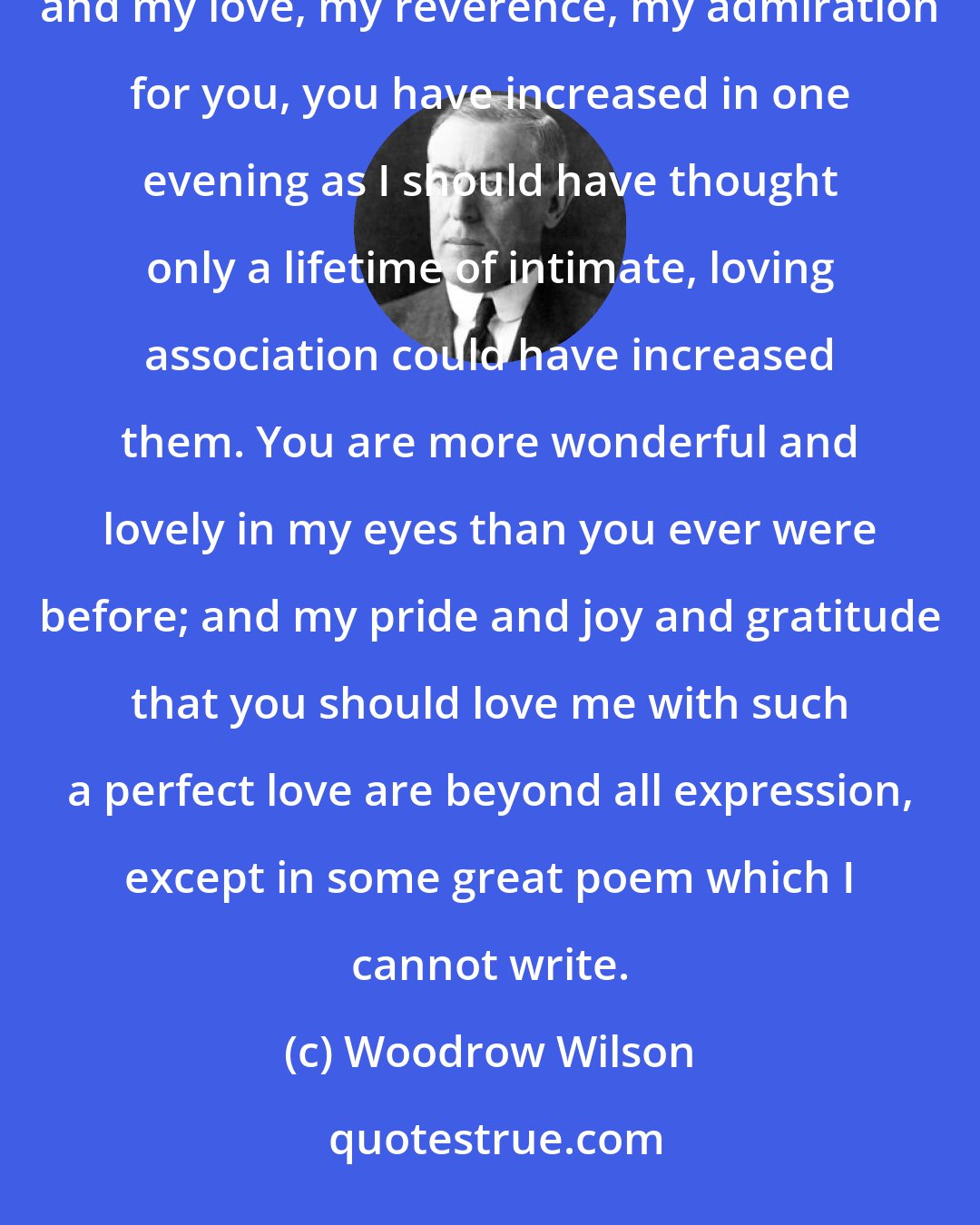 Woodrow Wilson: You have the greatest soul, the noblest nature, the sweetest, most loving heart I have ever known, and my love, my reverence, my admiration for you, you have increased in one evening as I should have thought only a lifetime of intimate, loving association could have increased them. You are more wonderful and lovely in my eyes than you ever were before; and my pride and joy and gratitude that you should love me with such a perfect love are beyond all expression, except in some great poem which I cannot write.