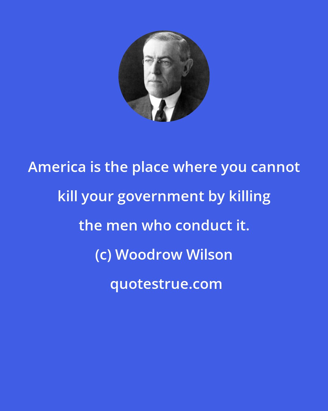 Woodrow Wilson: America is the place where you cannot kill your government by killing the men who conduct it.