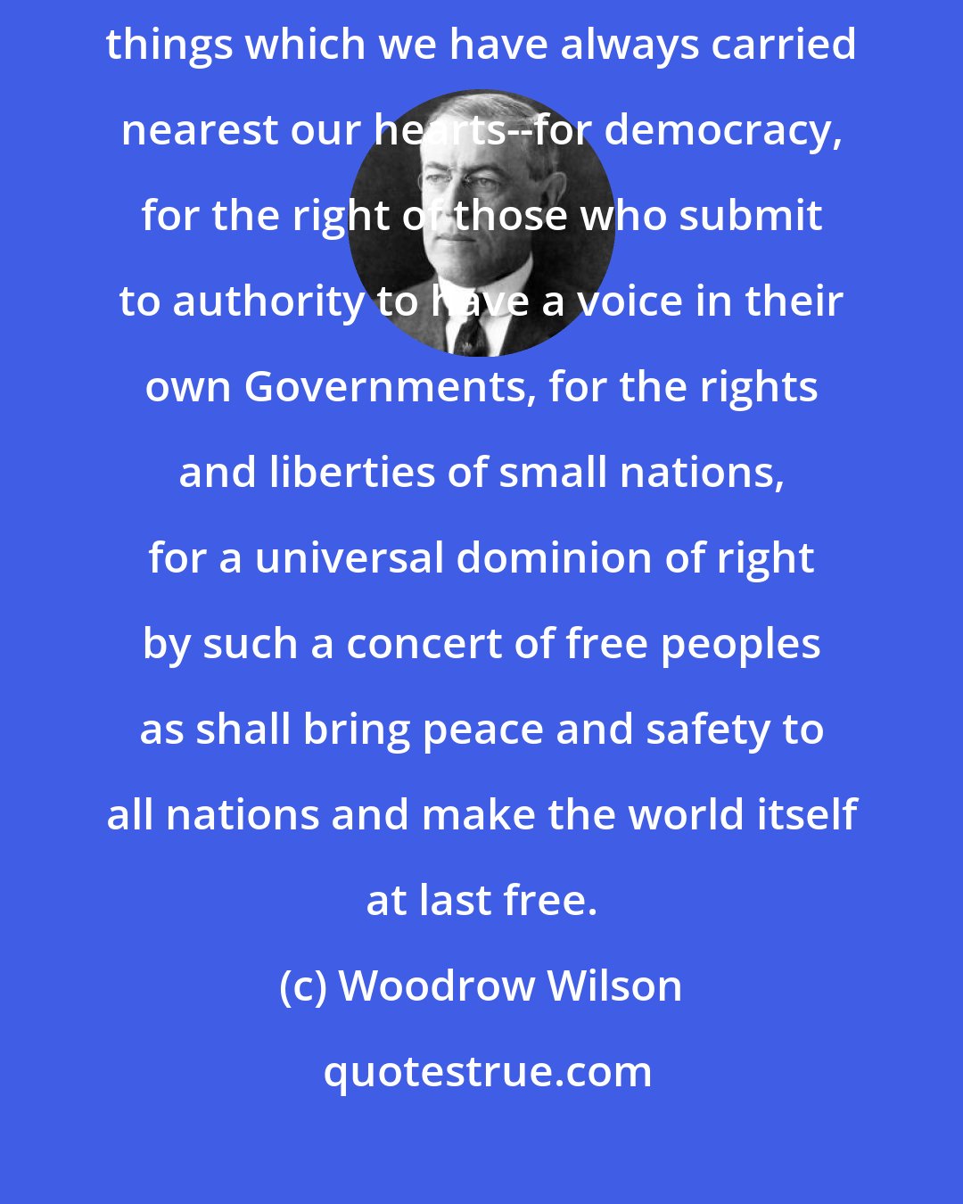 Woodrow Wilson: But the right is more precious than peace, and we shall fight for the things which we have always carried nearest our hearts--for democracy, for the right of those who submit to authority to have a voice in their own Governments, for the rights and liberties of small nations, for a universal dominion of right by such a concert of free peoples as shall bring peace and safety to all nations and make the world itself at last free.