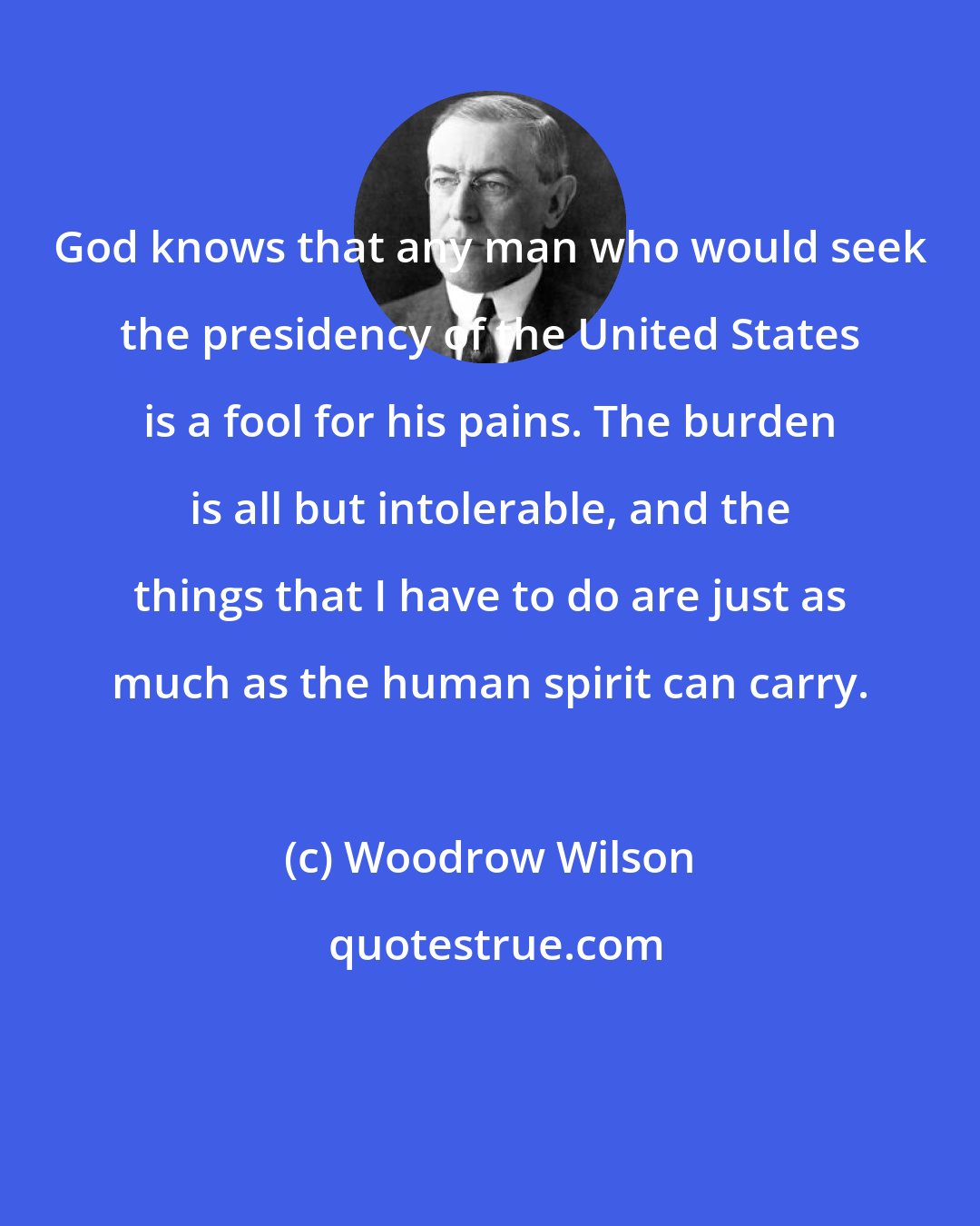 Woodrow Wilson: God knows that any man who would seek the presidency of the United States is a fool for his pains. The burden is all but intolerable, and the things that I have to do are just as much as the human spirit can carry.