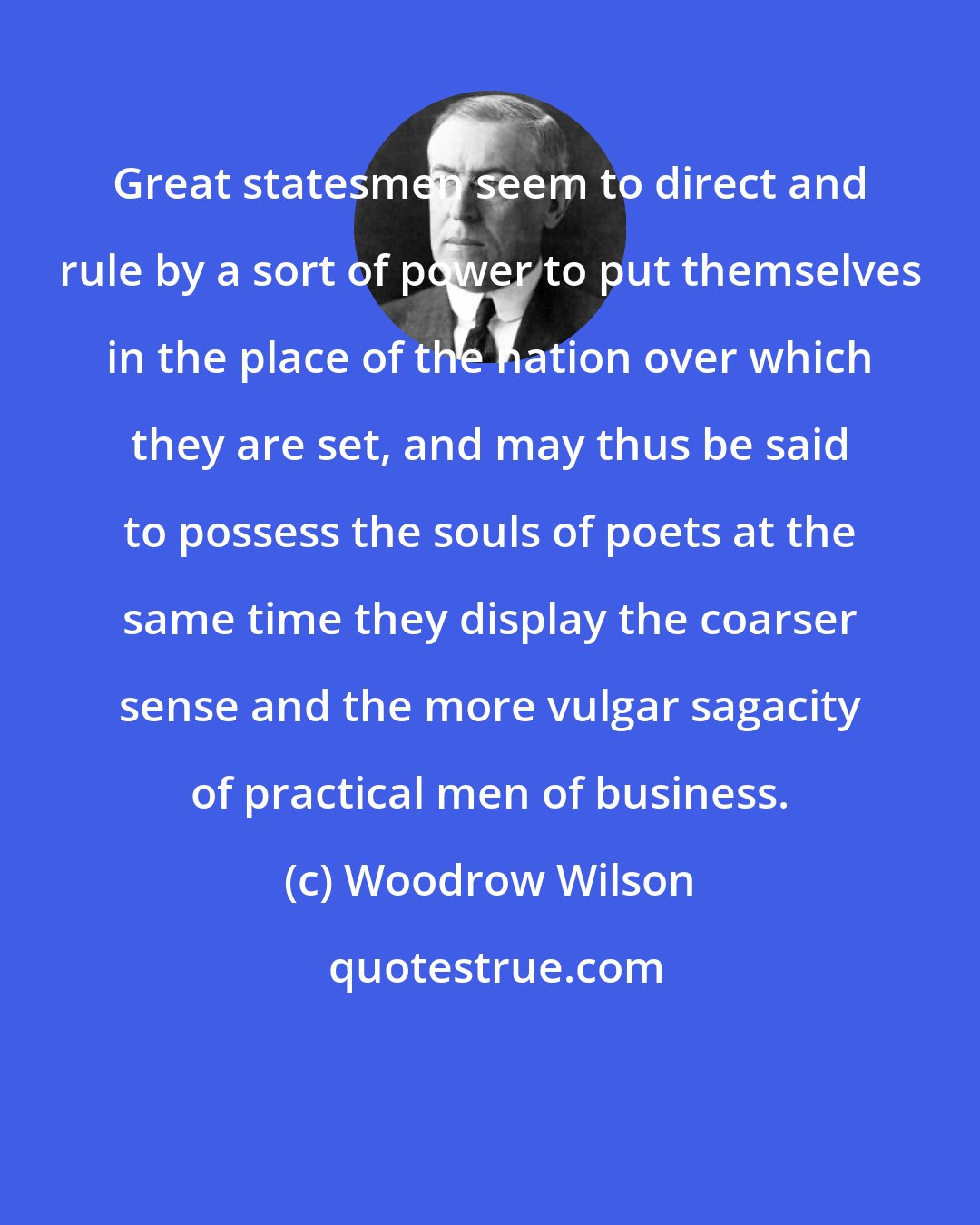 Woodrow Wilson: Great statesmen seem to direct and rule by a sort of power to put themselves in the place of the nation over which they are set, and may thus be said to possess the souls of poets at the same time they display the coarser sense and the more vulgar sagacity of practical men of business.