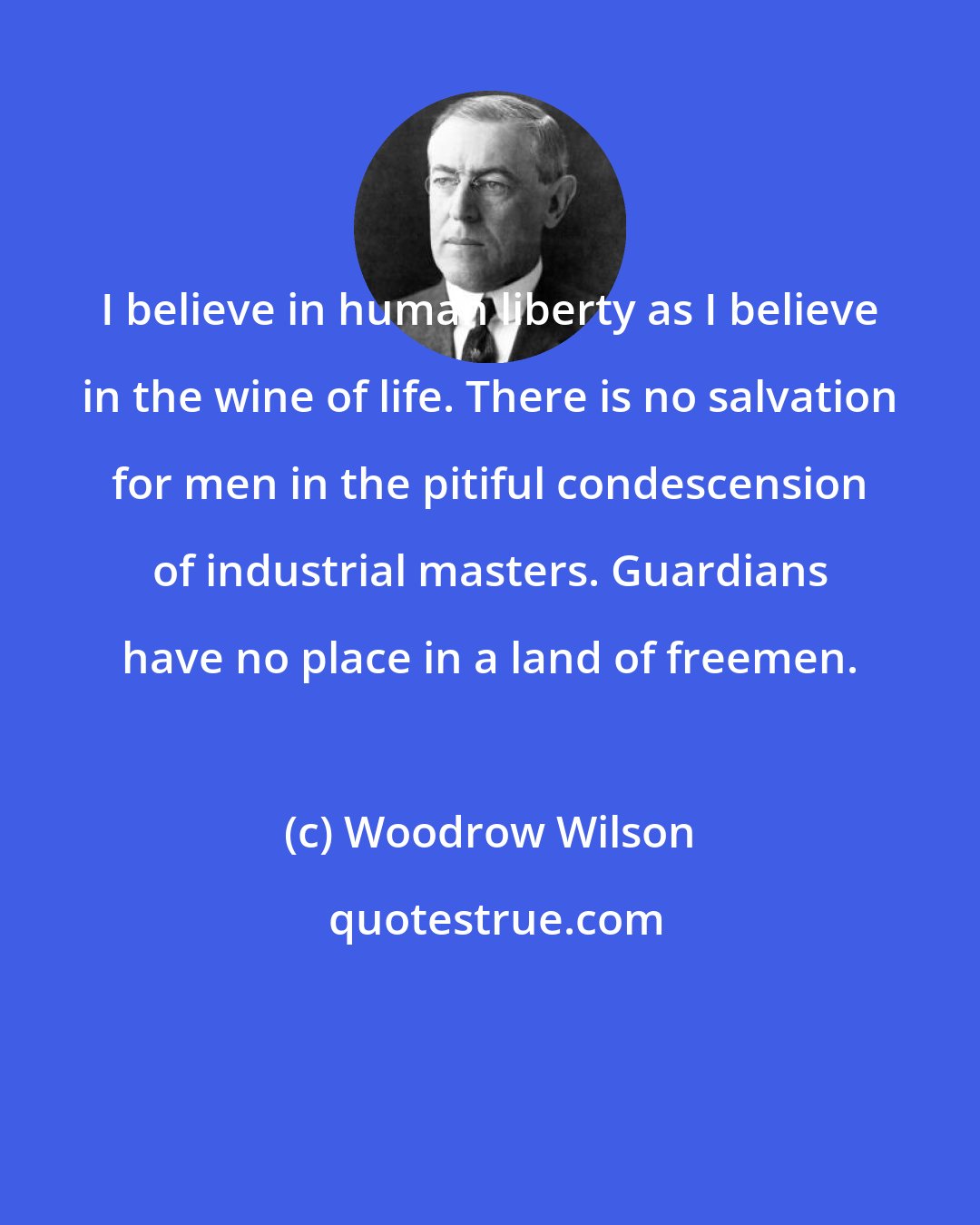 Woodrow Wilson: I believe in human liberty as I believe in the wine of life. There is no salvation for men in the pitiful condescension of industrial masters. Guardians have no place in a land of freemen.