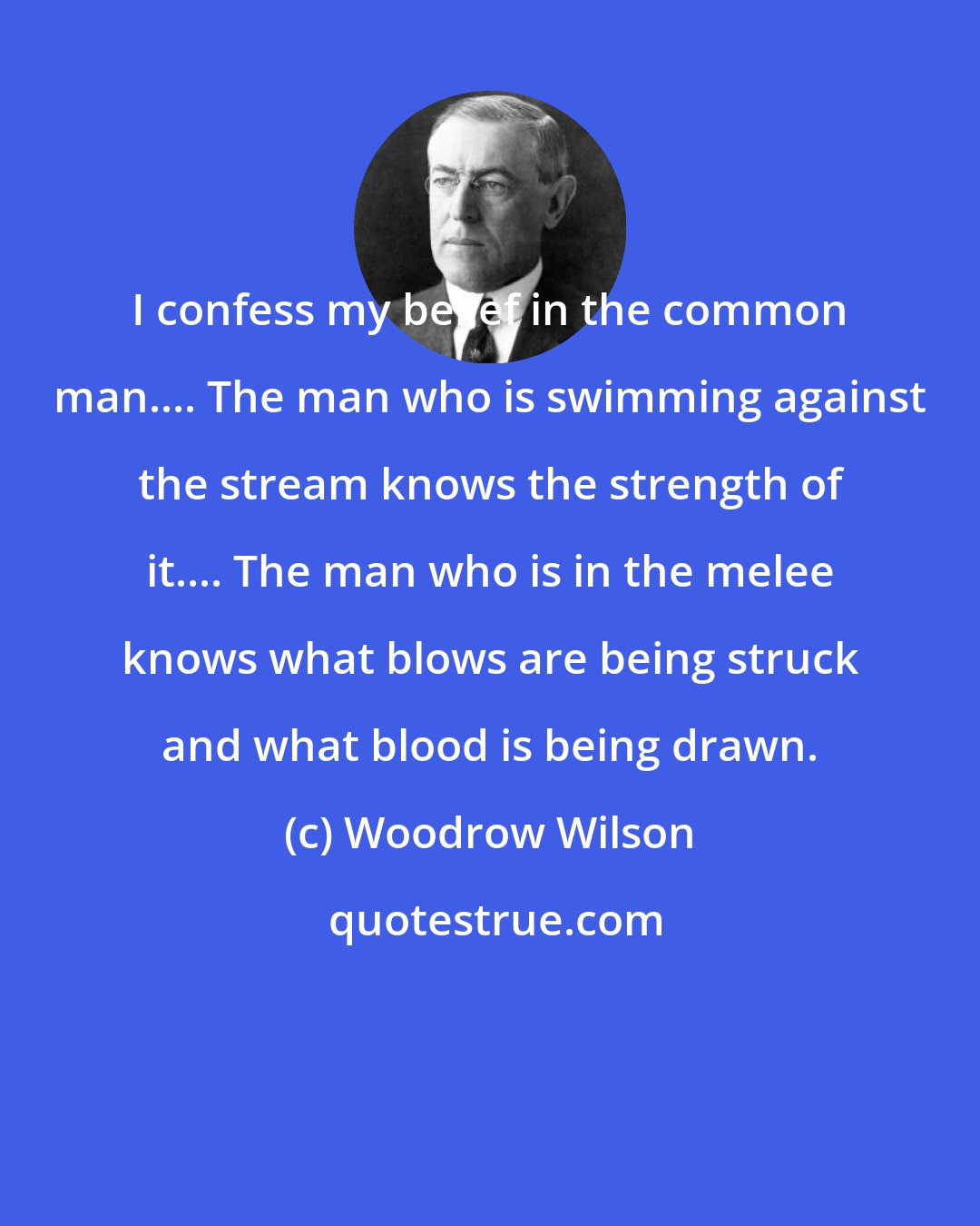 Woodrow Wilson: I confess my belief in the common man.... The man who is swimming against the stream knows the strength of it.... The man who is in the melee knows what blows are being struck and what blood is being drawn.