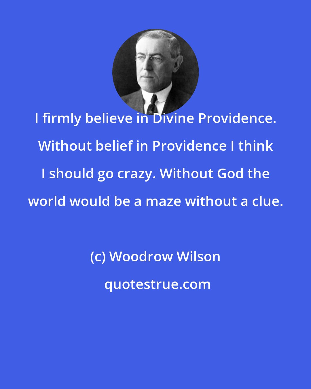 Woodrow Wilson: I firmly believe in Divine Providence. Without belief in Providence I think I should go crazy. Without God the world would be a maze without a clue.