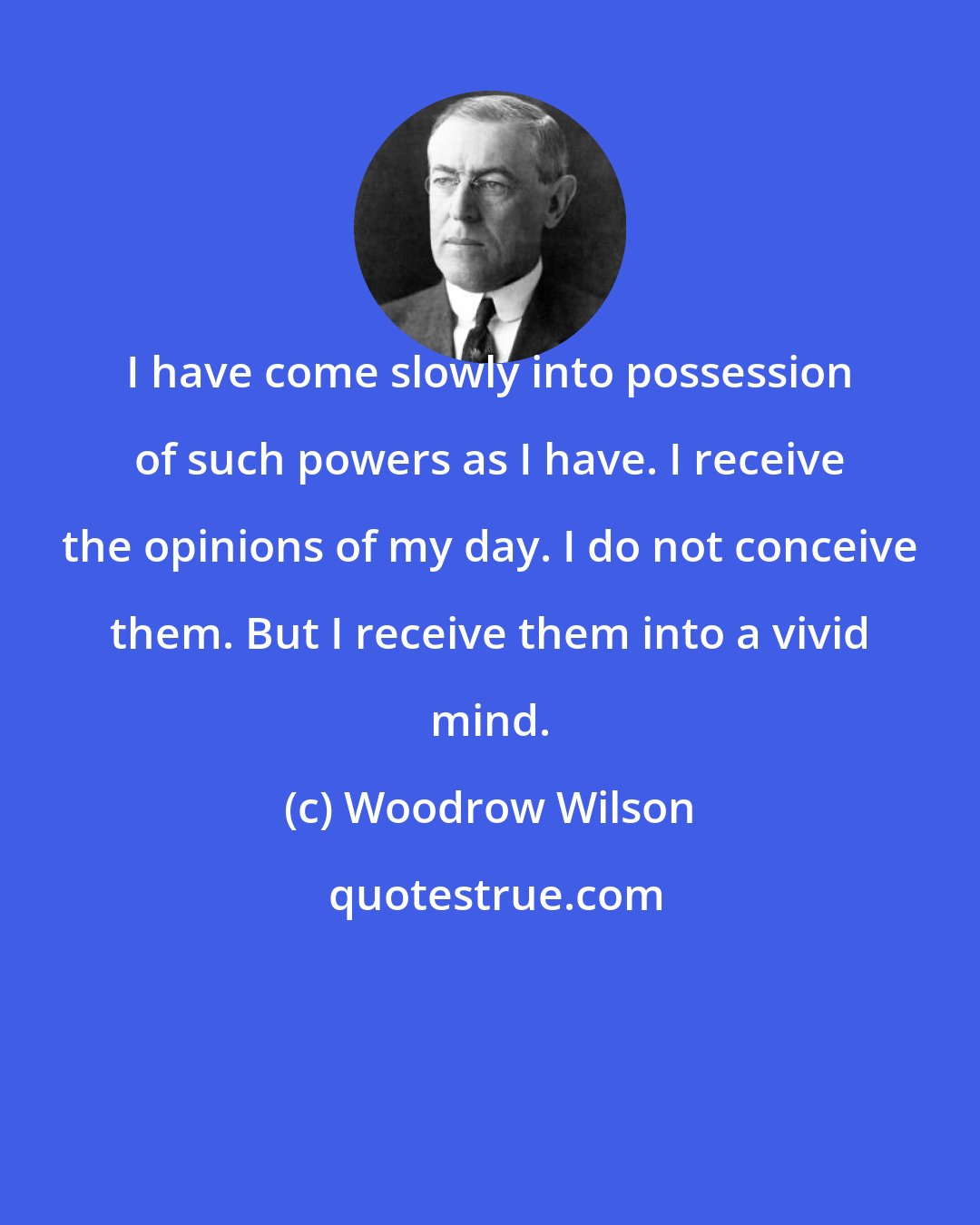 Woodrow Wilson: I have come slowly into possession of such powers as I have. I receive the opinions of my day. I do not conceive them. But I receive them into a vivid mind.