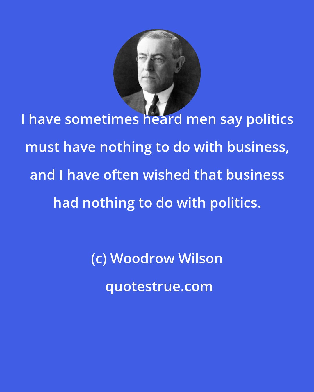 Woodrow Wilson: I have sometimes heard men say politics must have nothing to do with business, and I have often wished that business had nothing to do with politics.