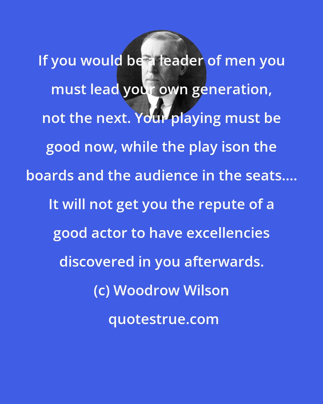 Woodrow Wilson: If you would be a leader of men you must lead your own generation, not the next. Your playing must be good now, while the play ison the boards and the audience in the seats.... It will not get you the repute of a good actor to have excellencies discovered in you afterwards.