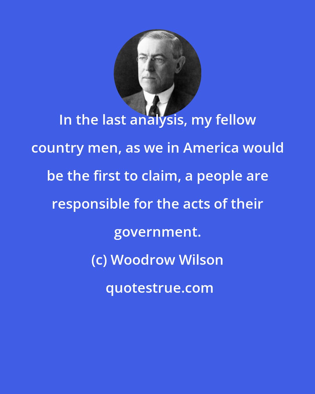 Woodrow Wilson: In the last analysis, my fellow country men, as we in America would be the first to claim, a people are responsible for the acts of their government.