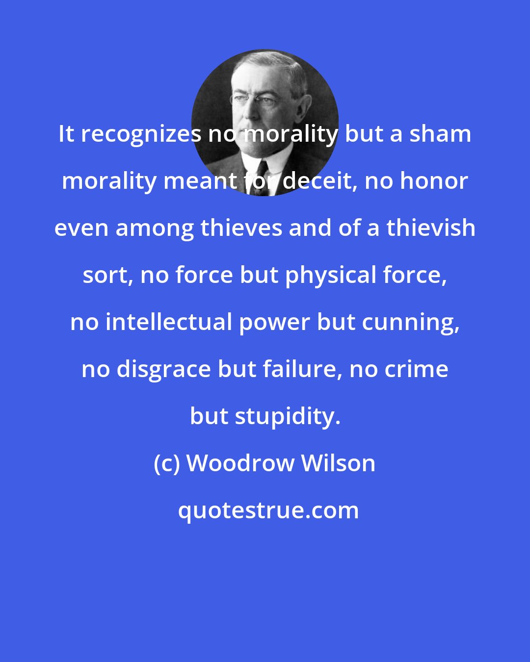 Woodrow Wilson: It recognizes no morality but a sham morality meant for deceit, no honor even among thieves and of a thievish sort, no force but physical force, no intellectual power but cunning, no disgrace but failure, no crime but stupidity.