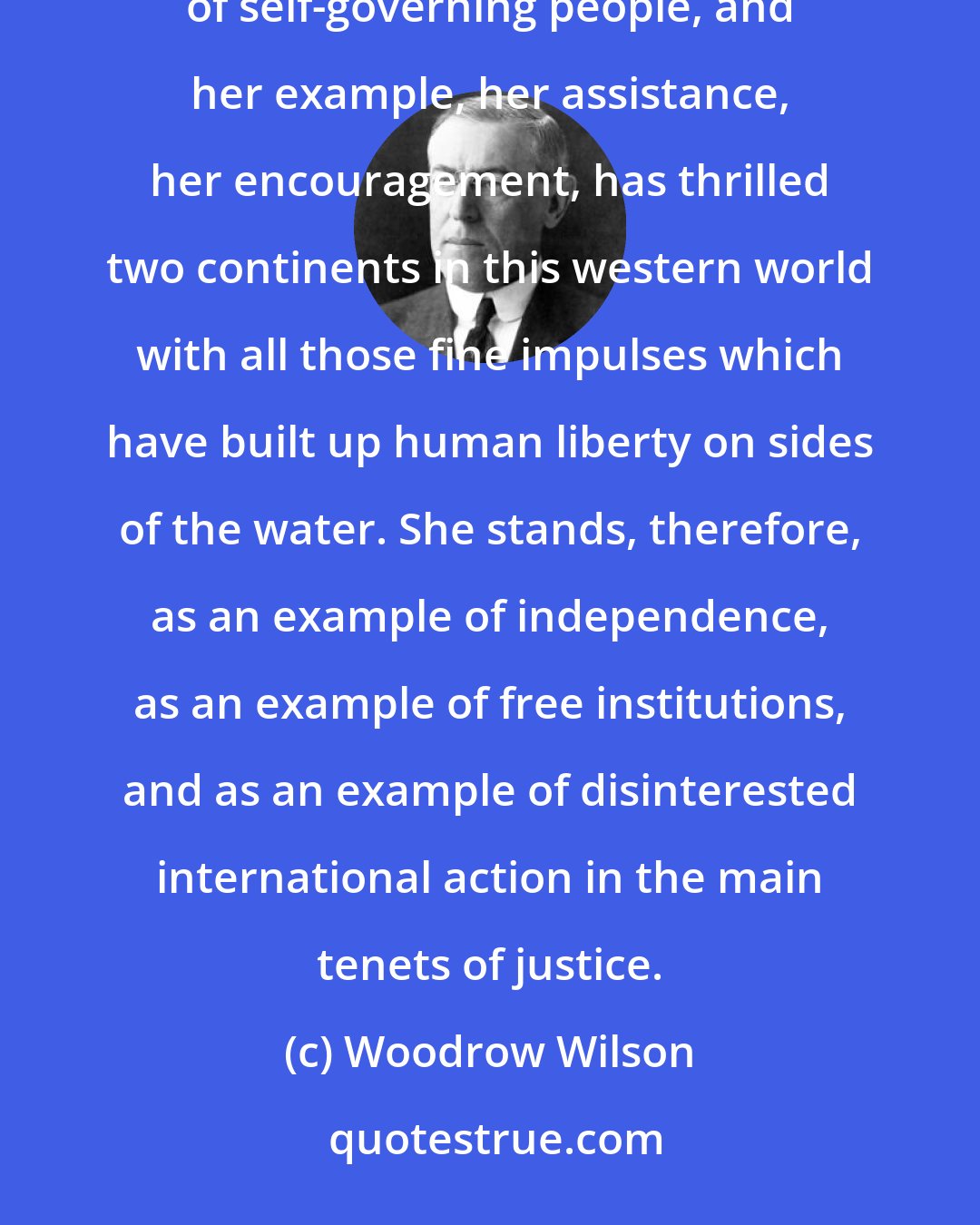 Woodrow Wilson: Just what is it that America stands for? If she stands for one thing more than another, it is for the sovereignty of self-governing people, and her example, her assistance, her encouragement, has thrilled two continents in this western world with all those fine impulses which have built up human liberty on sides of the water. She stands, therefore, as an example of independence, as an example of free institutions, and as an example of disinterested international action in the main tenets of justice.