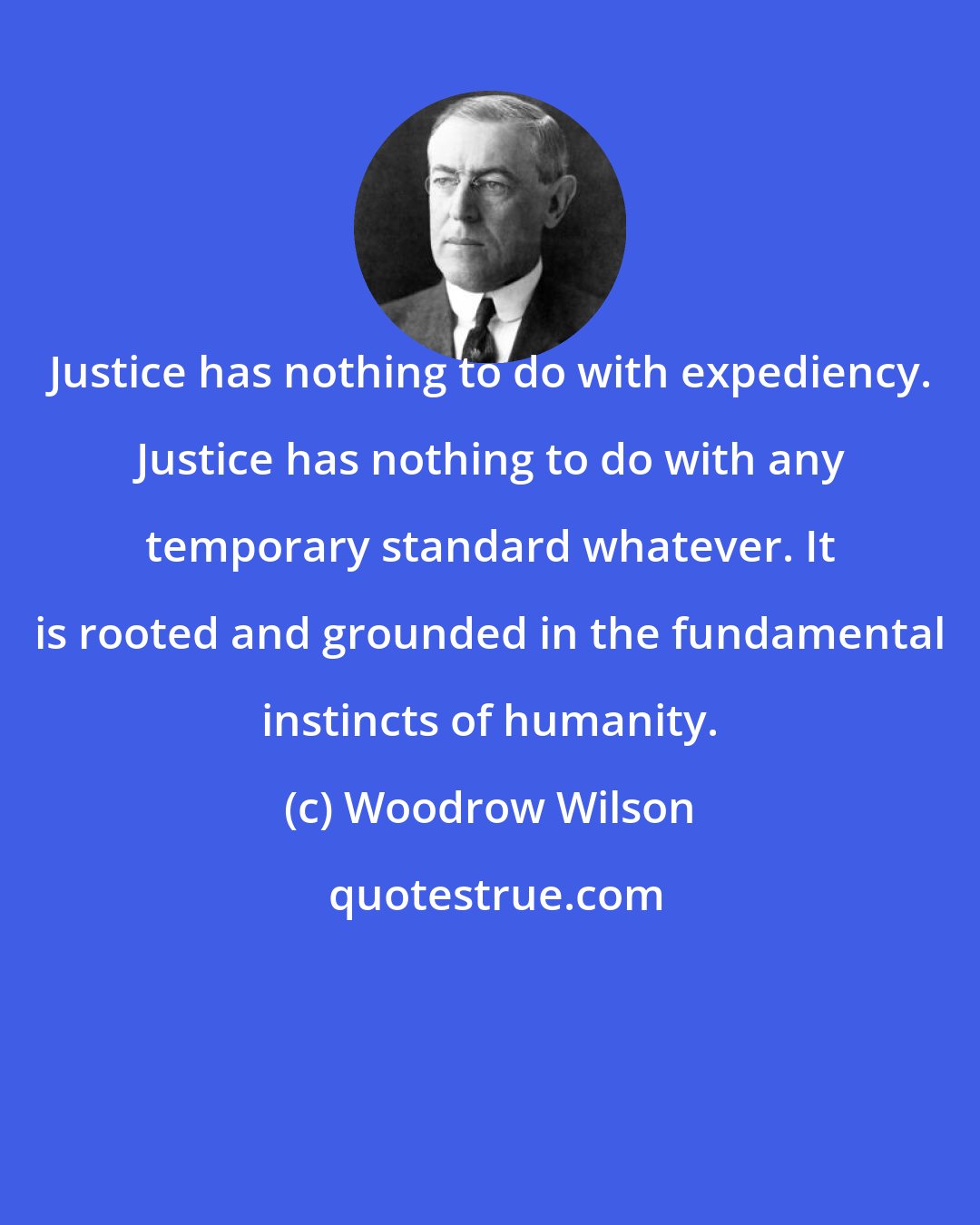 Woodrow Wilson: Justice has nothing to do with expediency. Justice has nothing to do with any temporary standard whatever. It is rooted and grounded in the fundamental instincts of humanity.