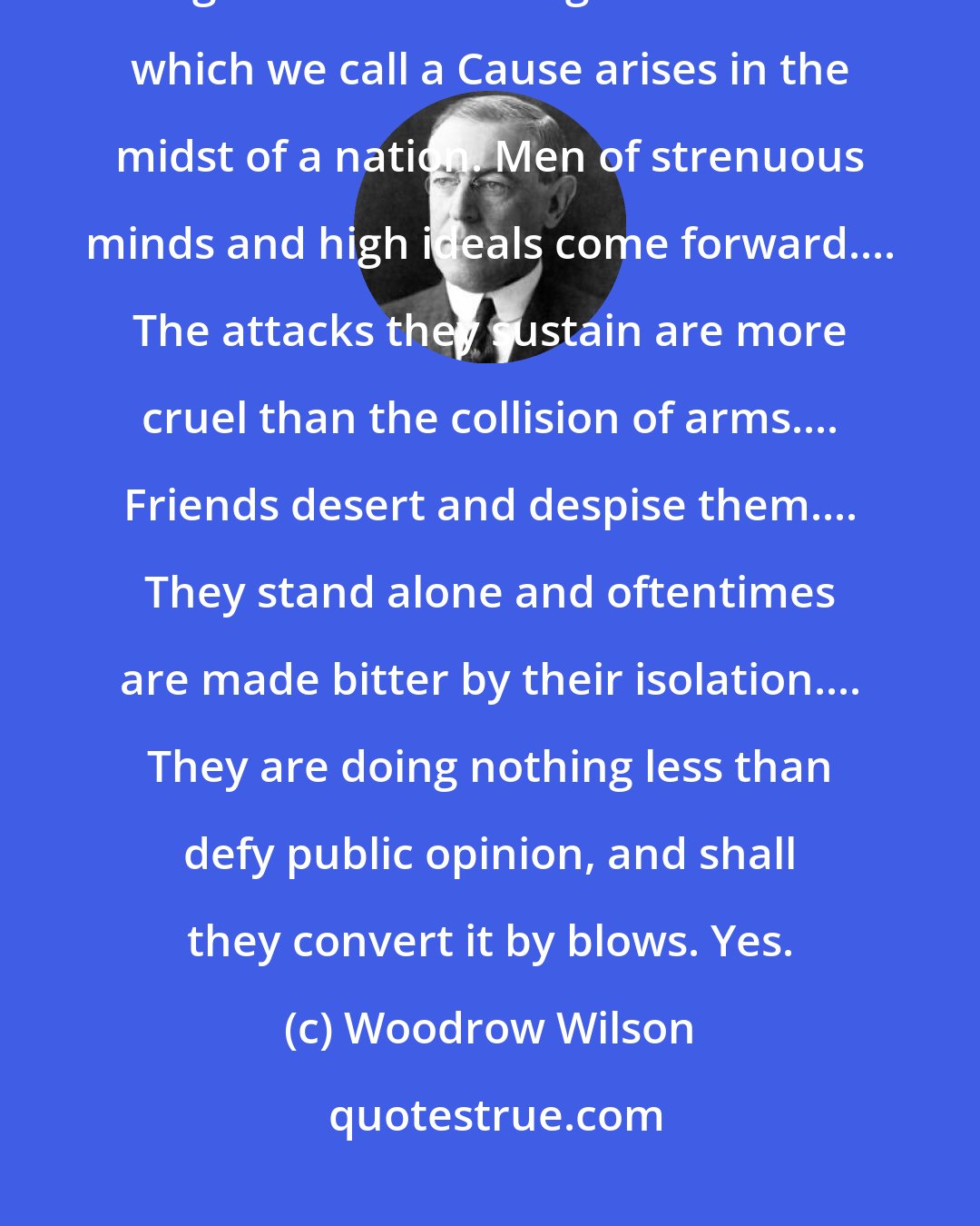 Woodrow Wilson: Leadership does not always wear the harness of compromise. Once and again one of those great influences which we call a Cause arises in the midst of a nation. Men of strenuous minds and high ideals come forward.... The attacks they sustain are more cruel than the collision of arms.... Friends desert and despise them.... They stand alone and oftentimes are made bitter by their isolation.... They are doing nothing less than defy public opinion, and shall they convert it by blows. Yes.