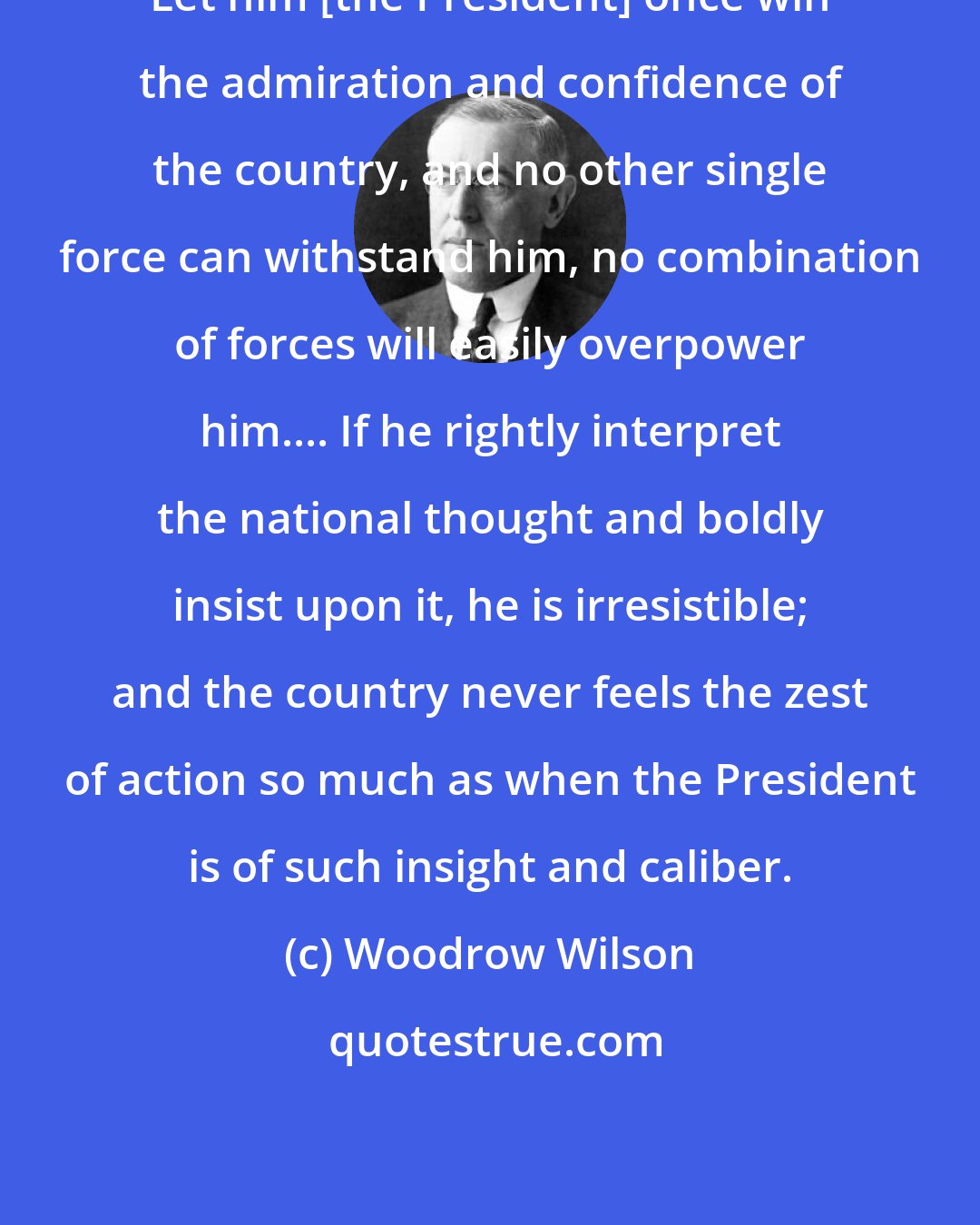 Woodrow Wilson: Let him [the President] once win the admiration and confidence of the country, and no other single force can withstand him, no combination of forces will easily overpower him.... If he rightly interpret the national thought and boldly insist upon it, he is irresistible; and the country never feels the zest of action so much as when the President is of such insight and caliber.