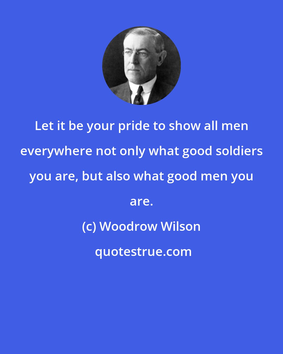 Woodrow Wilson: Let it be your pride to show all men everywhere not only what good soldiers you are, but also what good men you are.