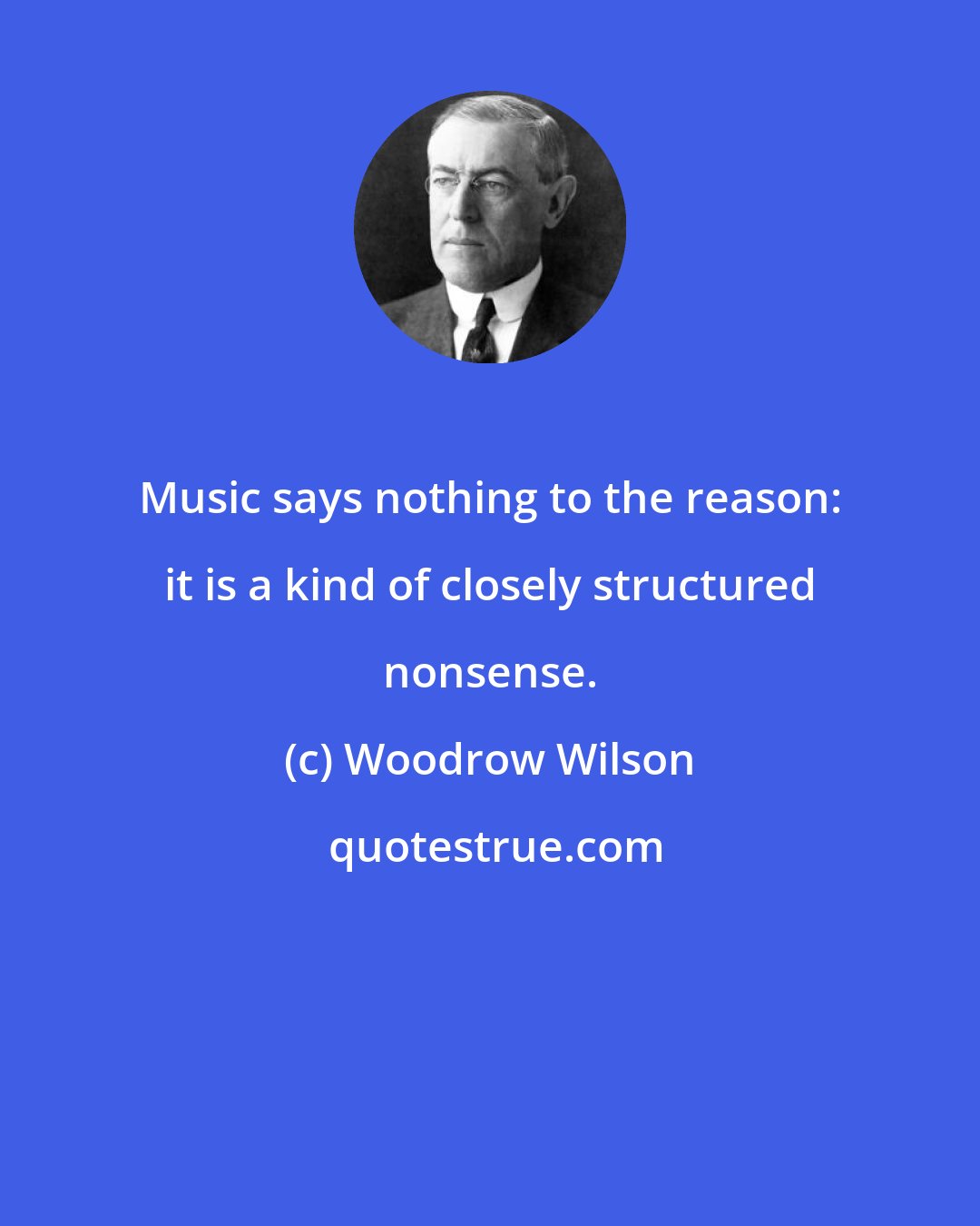 Woodrow Wilson: Music says nothing to the reason: it is a kind of closely structured nonsense.