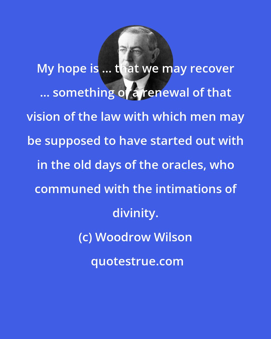 Woodrow Wilson: My hope is ... that we may recover ... something of a renewal of that vision of the law with which men may be supposed to have started out with in the old days of the oracles, who communed with the intimations of divinity.