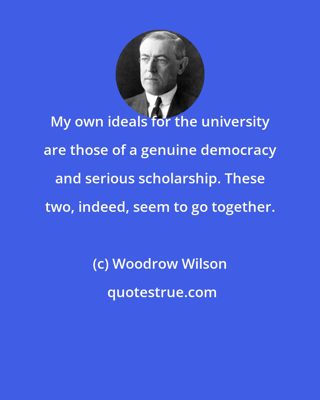 Woodrow Wilson: My own ideals for the university are those of a genuine democracy and serious scholarship. These two, indeed, seem to go together.