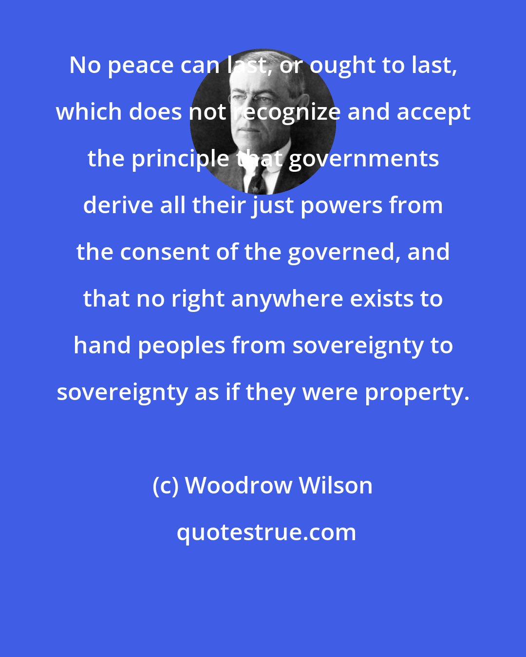 Woodrow Wilson: No peace can last, or ought to last, which does not recognize and accept the principle that governments derive all their just powers from the consent of the governed, and that no right anywhere exists to hand peoples from sovereignty to sovereignty as if they were property.