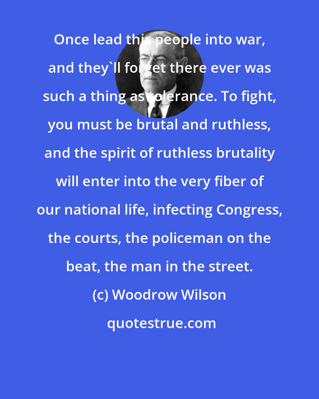 Woodrow Wilson: Once lead this people into war, and they'll forget there ever was such a thing as tolerance. To fight, you must be brutal and ruthless, and the spirit of ruthless brutality will enter into the very fiber of our national life, infecting Congress, the courts, the policeman on the beat, the man in the street.