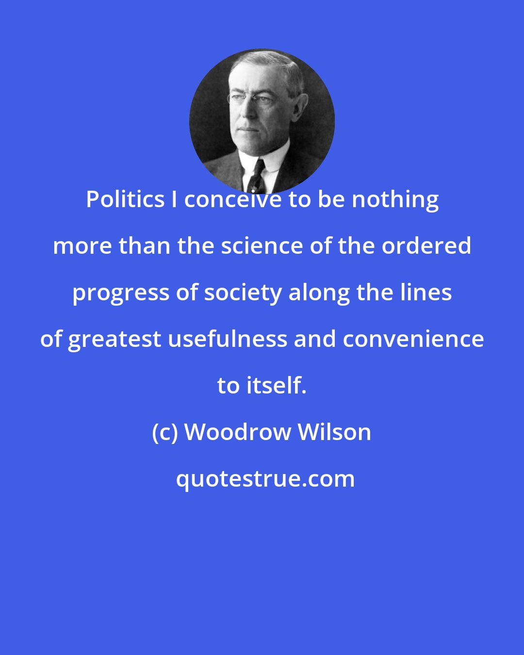 Woodrow Wilson: Politics I conceive to be nothing more than the science of the ordered progress of society along the lines of greatest usefulness and convenience to itself.