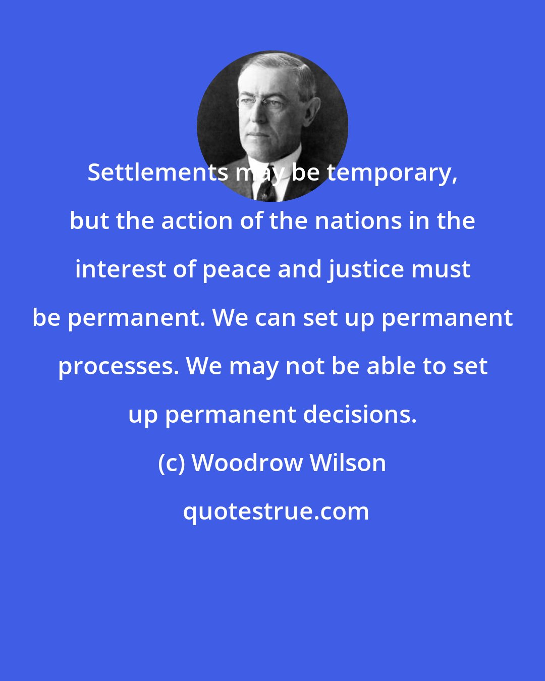 Woodrow Wilson: Settlements may be temporary, but the action of the nations in the interest of peace and justice must be permanent. We can set up permanent processes. We may not be able to set up permanent decisions.