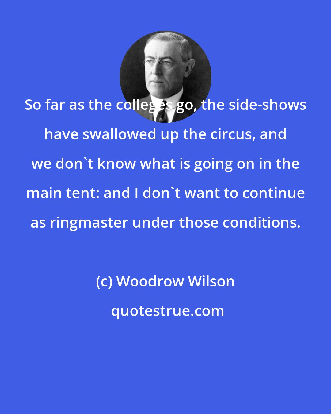 Woodrow Wilson: So far as the colleges go, the side-shows have swallowed up the circus, and we don't know what is going on in the main tent: and I don't want to continue as ringmaster under those conditions.