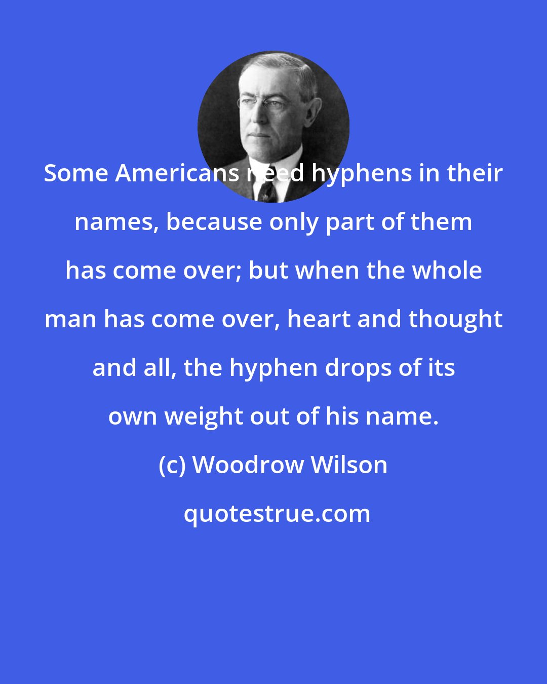 Woodrow Wilson: Some Americans need hyphens in their names, because only part of them has come over; but when the whole man has come over, heart and thought and all, the hyphen drops of its own weight out of his name.