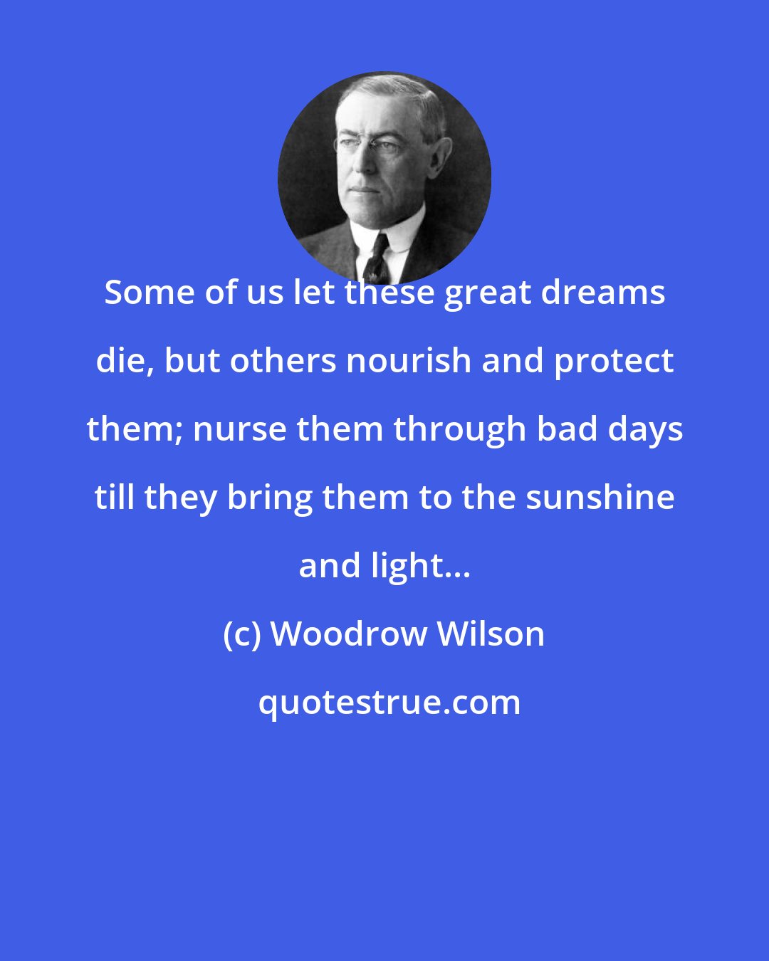 Woodrow Wilson: Some of us let these great dreams die, but others nourish and protect them; nurse them through bad days till they bring them to the sunshine and light...