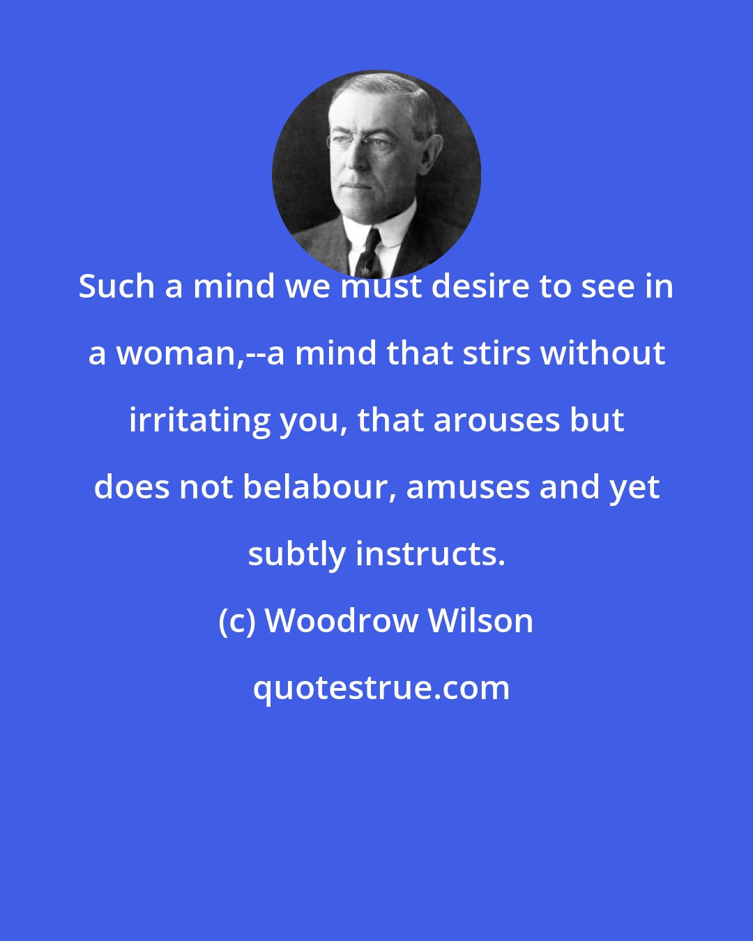 Woodrow Wilson: Such a mind we must desire to see in a woman,--a mind that stirs without irritating you, that arouses but does not belabour, amuses and yet subtly instructs.