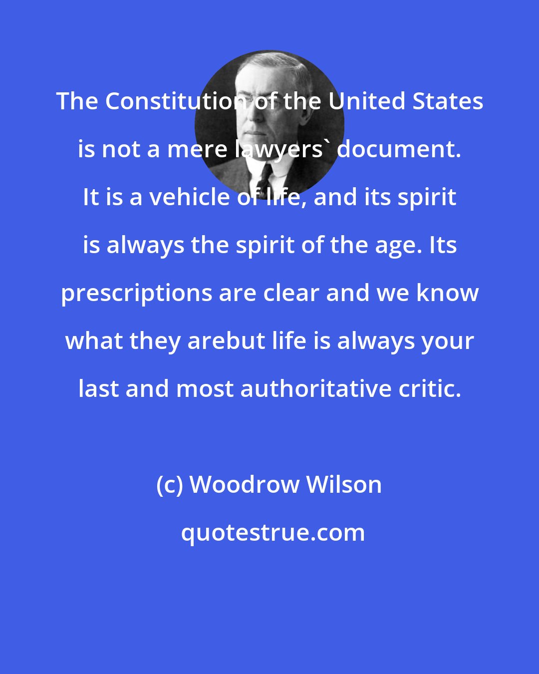 Woodrow Wilson: The Constitution of the United States is not a mere lawyers' document. It is a vehicle of life, and its spirit is always the spirit of the age. Its prescriptions are clear and we know what they arebut life is always your last and most authoritative critic.